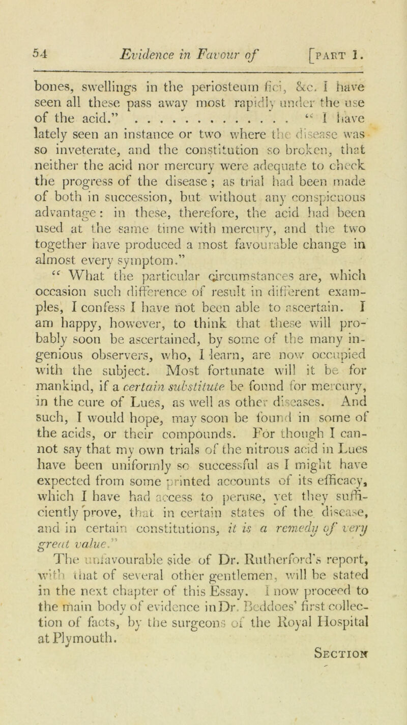 bones, swellings in the periosteum fici, &c. i have seen all these pass away most rapid!’, under the use of the acid.” “ I have lately seen an instance or two where the disease was so inveterate, and the constitution so broken, that neither the acid nor mercury were adequate to check, the progress of the disease ; as trial had been made of both in succession, but without any conspicuous advantage : in these, therefore, the acid had been used at the same time with mercury, and the two together have produced a most favourable change in almost every symptom.” “ What the particular circumstances are, which occasion such difference of result in different exam- ples, I confess 1 have not been able to ascertain. I an) happy, however, to think that these will pro- bably soon be ascertained, by some of the many in- genious observers, who, 1 learn, are now occupied with the subject. Most fortunate will it be for mankind, if a certain substitute be found tor mercury, in the cure of Lues, as well as other diseases. And such, I would hope, may soon be found in some of the acids, or their compounds. For though I can- not say that my own trials of the nitrous acid in Lues have been uniformly sc successful as I might have expected from some printed accounts of its efficacy, which I have had access to peruse, vet they suffi- ciently prove, that in certain states of the disease, and in certain constitutions, it is a remedy of very great valued’ The unfavourable side of Dr. Rutherford's report, with that of several other gentlemen, will be stated in the next chapter of this Essay. 1 now proceed to the main body of evidence in Dr, Beddoes’ first collec- tion of facts, by the surgeons of the Royal Hospital at Plymouth. Section