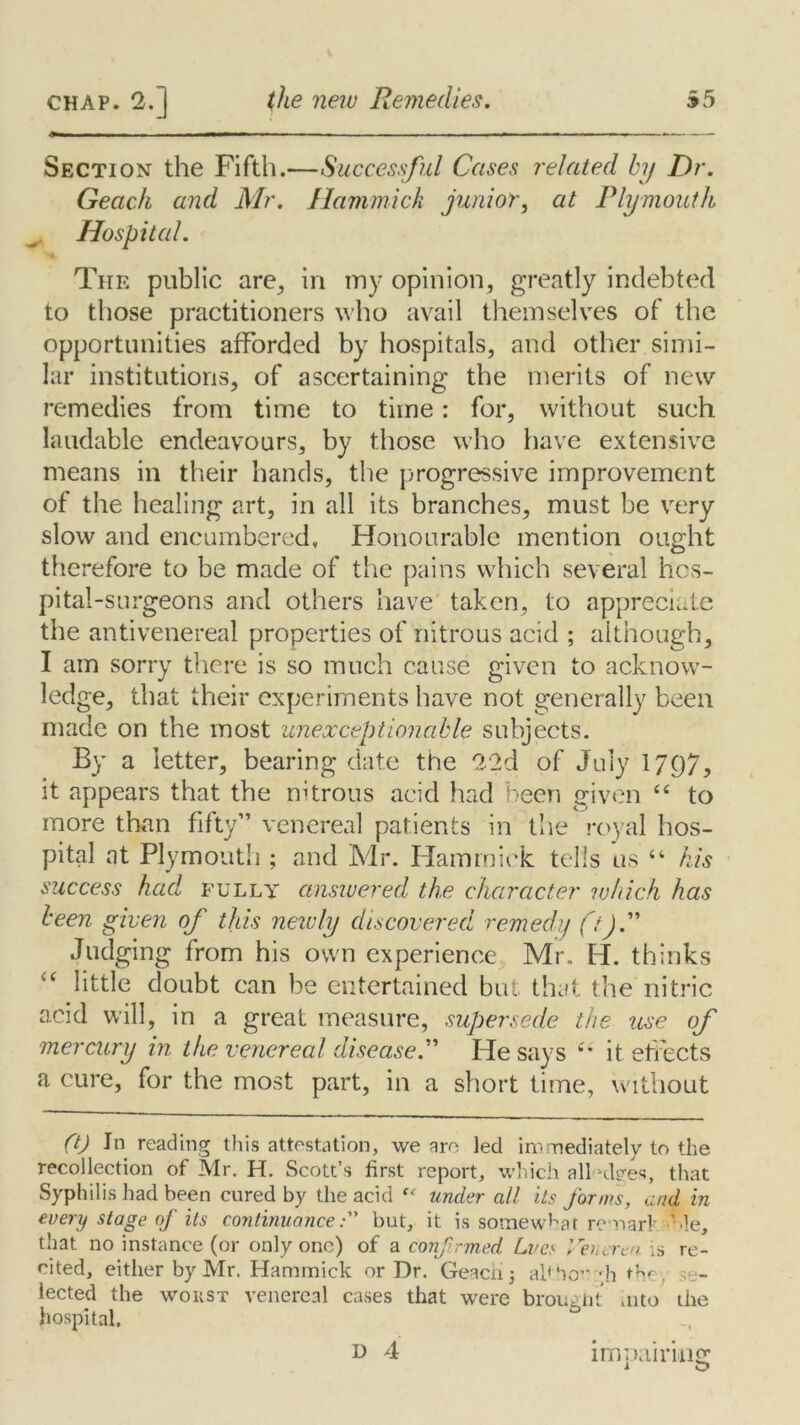 Section- the Fifth.—Successful Cases related by Dr. Geach and Mr. Hammick junior, at Plymouth Hospital. The public are, in my opinion, greatly indebted to those practitioners who avail themselves of the opportunities afforded by hospitals, and other simi- lar institutions, of ascertaining the merits of new remedies from time to time: for, without such laudable endeavours, by those who have extensive means in their hands, the progressive improvement of the healing art, in all its branches, must be very slow and encumbered. Honourable mention ought therefore to be made of the pains which several hos- pital-surgeons and others have taken, to appreciate the anti venereal properties of nitrous acid ; although, I am sorry there is so much cause given to acknow- ledge, that their experiments have not generally been made on the most unexceptionable subjects. By a letter, bearing date the 22d of July 1797, it appears that the nitrous acid had been given “ to more than fifty” venereal patients in the royal hos- pital at Plymouth ; and Mr. Hammick tells us “ his success had fully answered the character ivhich has been given of this newly discovered remedy ftJ. Judging from his own experience Mr. H. thinks <c little doubt can be entertained but that the nitric acid will, in a great measure, supersede the use of mercury in the venereal disease.” He says “ it effects a cure, for the most part, in a short time, without (t) In reading this attestation, we arc led immediately to the recollection of Mr. H. Scott’s first report, which alWbes, that Syphilis had been cured by the acid “ under all its forms, and in every stage of its continuancebut, it is somewhat remarl ole, that no instance (or only one) of a confirmed Lve< Venerea is re- cited, either by Mr. Hammick or Dr. Geacn j ab'horgh the’/ se- lected the worst venereal cases that were brought mto the hospital. i O