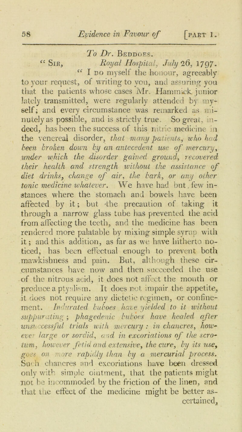 To Dr. Beddoes. “Sir, Royal Hospital, July 26, 1797. “ I do myself the honour, agreeably to your request, of writing to you, and assuring you that the patients whose cases Mr. Hammick. junior lately transmitted, were regularly attended by my- self ; and every circumstance was remarked as mi- nutely as possible, and is strictly true . So great, in- deed, has been the success of this nitric medicine in the venereal disorder, that many patients, who hod been broken down by an antecedent use of mercury, under which the disorder gained ground, recovered their health and strength without the assistance Of diet drinks, change of air, the bark, or any other tonic medicine whatever. We have had but few in- stances where the stomach and bowels have been affected by it; but -the precaution of taking it through a narrow glass tube lias prevented the acid from affecting the teeth, and the medicine has been rendered more palatable by mixing simple syrup with it; and this addition, as far as we have hitherto no- ticed, has been effectual enough to prevent both mawkishness and pain. But, although these cir- cumstances have now and then succeeded the use of the nitrous acid, it does not affect the mouth or produce a ptyalism. It does not impair the appetite, it does not require any dietetic regimen, or confine- ment. Indurated buboes hate yielded to it without suppurating ; phagedenic buboes have healed after unsuccessful trials with mercury : in chancres, how- ever large or sordid,, and in excoriations of the scro- tum, however fetid, and extensive, the cure, by its use, goes on more rapidly than by a mercurial process. Stn li chancres and excoriations have been dressed only with simple ointment, that the patients might tioc he incommoded by the friction of the linen, and that the effect of the medicine might be better as- certained.