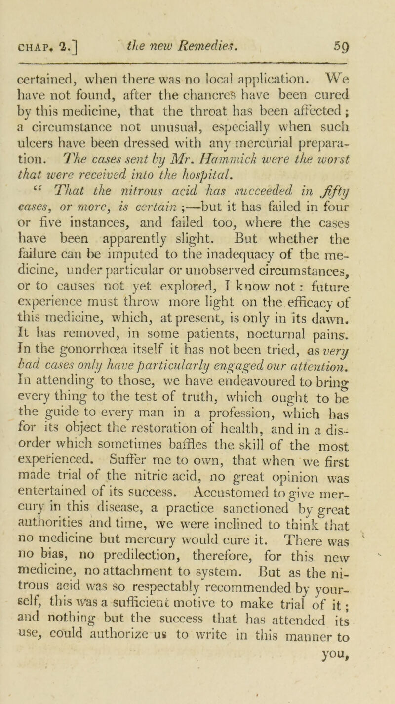 certained, when there was no local application. We have not found, after the chancres have been cured by this medicine, that the throat has been affected ; a circumstance not unusual, especially when such ulcers have been dressed with any mercurial prepara- tion. The cases sent by Mr. Hammick were the worst that were received into the hospital. “ That the nitrous acid has succeeded, in Jifty cases, or more, is certain ;—but it has failed in four or five instances, and failed too, where the cases have been apparently slight. But whether the failure can be imputed to the inadequacy of the me- dicine, under particular or unobserved circumstances, or to causes not yet explored, I know not: future experience must throw more light on the efficacy of this medicine, which, at present, is only in its dawn. It has removed, in some patients, nocturnal pains. In the gonorrhoea itself it has not been tried, as very bad cases only have particularly engaged our attention. In attending to those, we have endeavoured to bring every thing to the test of truth, which ought to be the guide to every man in a profession, which has for its object the restoration of health, and in a dis- order which sometimes baffles the skill of the most experienced. Suffer me to own, that when we first made trial of the nitric acid, no great opinion was entertained of its success. Accustomed to give mer- cury in this disease, a practice sanctioned by great authorities and time, we were inclined to think that no medicine but mercury would cure it. There was no bias, no predilection, therefore, for this new medicine, no attachment to system. But as the ni- trous acid was so respectably recommended by your- self, this was a sufficient motive to make trial of it; and nothing but. the success that has attended its use, could authorize us to write in this manner to you.