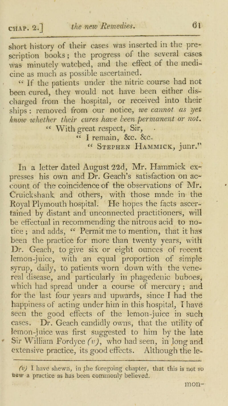 short history of their cases was inserted in the pre- scription books; the progress of the several cases was minutely watched, and the effect ot the medi- cine as much as possible ascertained. “ If the patients under the nitric course had not been cured, they would not have been either dis- charged from the hospital, or received into their ships : removed from our notice, ive cannot as yet know whether their cures have been permanent or not. te With great respect. Sir, “ I remain, &c. &c. (( Stephen Hammick, junr.” In a letter dated August 22d, Mr. Hammick ex- presses his own and Dr. Geach’s satisfaction on ac- count of the coincidence of the observations of Mr. Cruickshank and others, with those made in the Royal Plymouth hospital. He hopes the facts ascer- tained by distant and unconnected practitioners, will be effectual in recommending the nitrous acid to no- tice ; and adds, “ Permit me to mention, that it has been the practice for more than twenty years, with Dr. Geach, to give six or eight ounces of recent lemon-juice, with an equal proportion of simple syrup, daily, to patients worn down with the vene- real disease, and particularly in phagedenic buboes, which had spread under a course of mercury ; and for the last four years and upwards, since I had the happiness of acting under him in this hospital, I have seen the good effects of the lemon-juice in such cases. Dr. Geach candidly owns, that the utility of lemon-juice was first suggested to him by the late Sir William Fordyce fvj, who had seen, in long and extensive practice, its good effects. Although the le- (v) I have shewn, in Jthe foregoing chapter, that this is not so tiew a practice as has been commonly believed. mon-