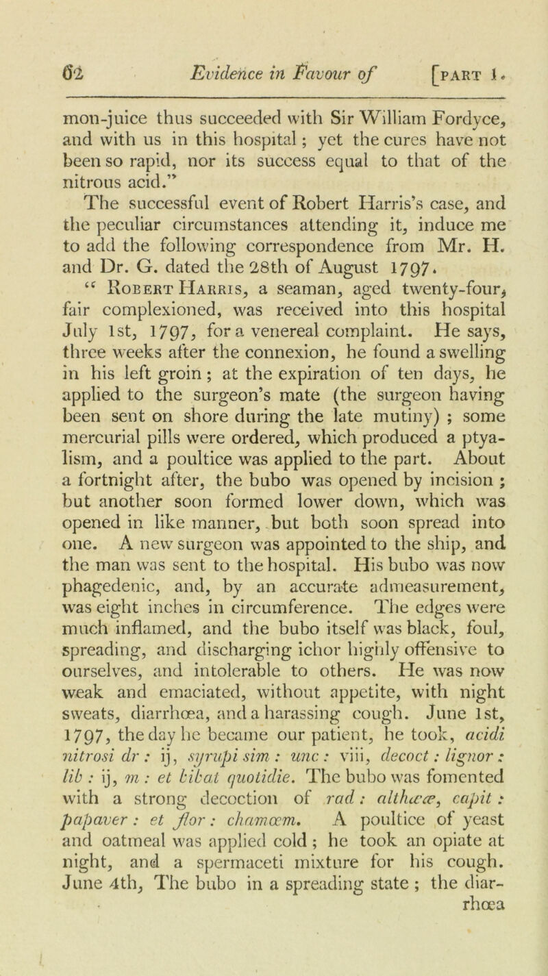 mon-juice thus succeeded with Sir William Fordvce, and with us in this hospital; yet the cures have not been so rapid, nor its success equal to that of the nitrous acid.” The successful event of Robert Harris’s case, and the peculiar circumstances attending it, induce me to add the following correspondence from Mr. H. and Dr. G. dated the 28th of August 1797* <c Robert Harris, a seaman, aged twenty-four* fair complexioned, was received into this hospital July 1st, 1797, for a venereal complaint. He says, three weeks after the connexion, he found a swelling in his left groin; at the expiration of ten days, he applied to the surgeon’s mate (the surgeon having been sent on shore during the late mutiny) ; some mercurial pills were ordered, which produced a ptya- lism, and a poultice was applied to the part. About a fortnight after, the bubo was opened by incision ; but another soon formed lower down, which was opened in like manner, but both soon spread into one. A new surgeon was appointed to the ship, and the man was sent to the hospital. His bubo was now phagedenic, and, by an accurate admeasurement, was eight inches in circumference. The edges were much inflamed, and the bubo itself was black, foul, spreading, and discharging ichor highly offensive to ourselves, and intolerable to others. He was now weak and emaciated, without appetite, with night sweats, diarrhoea, and a harassing cough. June 1st, 1797? the day he became our patient, he took, acidi nitrosi dr : ij, syrup i sim : unc : viii, decoct: lignor * lib : ij, ?n : et bibat quotidie. The bubo was fomented with a strong decoction of rad; althicce, capit: papaver : et for: chamocm, A poultice of yeast and oatmeal was applied cold ; he took an opiate at night, and a spermaceti mixture for his cough. June 4th, The bubo in a spreading state ; the diar- rhoea