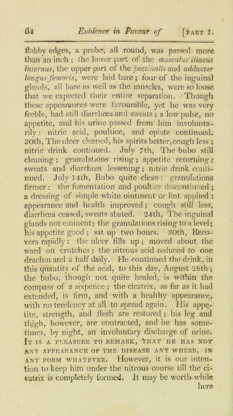flabby edges, a probe, all round, was passed more than ail inch ; the lower part of the musculus iliacus interims, the upper part of the pectinalis and adductor longus femoris, were laid bare ; four of the inguinal glands, all bare as well as the muscles, were so loose that we expected their entire separation. Though these appearances were favourable, yet he was very feeble, had still diarrhoea and sweats; a low pulse, no appetite, and his urine passed from him involunta- rily : nitric acid, poultice, and opiate continued. 30th, The ulcer cleaned, his spirits better,cough less ; nitric drink continued. July 7th, The bubo still cleaning ; granulations rising ; appetite returning; swreats and diarrhoea lessening ; nitric drink conti- nued. July ]4th, Bubo quite clean: granulations firmer : the fomentation and poultice discontinued ; a dressing of simple white ointment or lint applied : appearance and health improved ; cough still less, diarrhoea ceased, sweats abated. 24th, The inguinal glands not eminent; the granulations rising to a level; his appetite good ; sat up two hours. 30th, Reco- vers rapidly : the ulcer fills up ; moved about the ward on crutches ; the nitrous acid reduced to one drachm and a half daily. He continued the drink, in this quantity of the acid, to this day, August 28th ; the bubo, though not quite healed, is within the compass of a sixpence ; the cicatrix, as far as it had extended, is firm, and with a healthy appearance^ with no tendency at all to spread again. Piis appe- tite, strength, and flesh are restored ; his leg and thigh, however, are contracted, and he has some- times, by night, an involuntary discharge of urine* It is a pleasure to remark, 7hat he has not ANY APPEARANCE OF THE DISEASE ANY WHERE, IN any form whatever. However, it is our inten- tion to keep him under the nitrous course till the ci- catrix is completely formed. It may be worth while