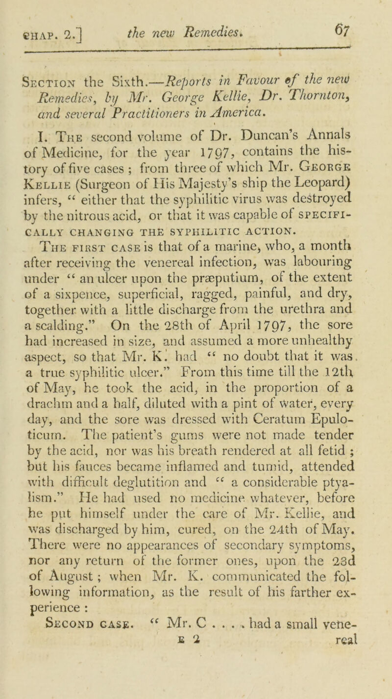 Section the Sixth.—Reports in Favour ef the new Remedies, hij Mr. George Kellie, Dr. Thornton, and several Practitioners in America. I. The second volume of Dr. Duncan’s Annals of Medicine, for the year 1797? contains the his- tory of five cases ; from three of which Mr. George Kellie (Surgeon of His Majesty’s ship the Leopard) infers, “ either that the syphilitic virus was destroyed by the nitrous acid, or that it was capable of specifi- cally CHANGING THE SYPHILITIC ACTION. The first case is that of a marine* who, a month after receiving the venereal infection, was labouring under “ an ulcer upon the pracputium, of the extent of a sixpence, superficial, ragged, painful, and dry, together with a little discharge from the urethra and a scalding.” On the 28th of April 1797? the sore had increased in size, and assumed a more unhealthy aspect, vSO that Mr. K. had <£ no doubt that it was. a true syphilitic ulcer.” From this time till the 12th of May, he took the acid, in the proportion of a drachm and a half, diluted with a pint of Water, every day, and the sore was dressed with Ceratum Epulo- ticurn. The patient’s gums were not made tender by the acid, nor was his breath rendered at all fetid ; but his fauces became inflamed and tumid, attended with difficult deglutition and cc a considerable ptya- lism.” die had used no medicine whatever, before he put himself under the care of Mr. Kellie, and was discharged by him, cured, on the 24th of May. There were no appearances of secondary symptoms, nor any return of the former ones, upon the 23d of August; when Mr. K. communicated the fol- lowing information, as the result of his farther ex- perience : Second case. (( Mr. C . . . . had a small vene-