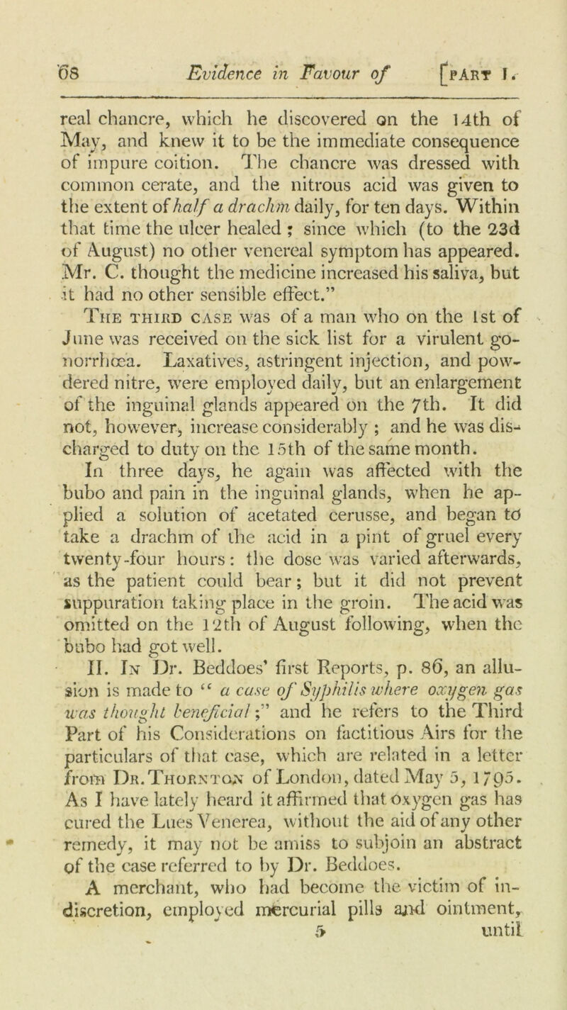 real chancre, which he discovered on the 14th of May, and knew it to be the immediate consequence of impure coition. The chancre was dressed with common cerate, and the nitrous acid was given to the extent of half a drachm daily, for ten days. Within that time the ulcer healed ; since which (to the 23d of August) no other venereal symptom has appeared. Mr. C. thought the medicine increased his saliva, but it had no other sensible effect.” The third case was of a man who on the 1st of June was received on the sick list for a virulent go- norrhoea. Laxatives, astringent injection, and pow- dered nitre, were employed daily, but an enlargement of the inguinal glands appeared on the 7th. It did not, however* increase considerably ; and he was dis- charged to duty on the 15th of the same month. In three days, he again was affected with the bubo and pain in the inguinal glands, when he ap- plied a solution of acetated cerusse, and began to take a drachm of the acid in a pint of gruel every twenty-four hours: the dose was varied afterwards, as the patient could bear; but it did not prevent suppuration taking place in the groin. The acid was omitted on the 12th of August following, when the bubo had got well. II. In Dr. Beddoes’ first Reports, p. 86, an allu- sion is made to “a case of Syphilis where oxygen gas u as thought beneficialand he refers to the Third Part of his Considerations on factitious Airs for the particulars of that case, which are related in a letter from Dr. Thornton of London, dated May 5, l/t)5. As I have lately heard it affirmed that oxygen gas has cured the Lues Venerea, without the aid of any other remedy, it may not be amiss to subjoin an abstract of the case referred to by Dr. Beddoes. A merchant, who had become the victim of in- discretion, employed mercurial pills ajid ointment, C> until