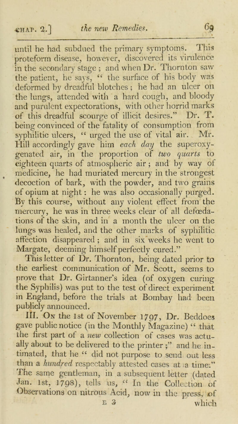 until he had subdued the primary symptoms. This proteform disease, however, discovered its virulence in the secondary stage ; and when Dr. Thornton saw the patient, he says, “ the surface of his body was deformed by dreadful blotches; he had an ulcer on the lungs, attended with a hard cough, and bloody and purulent expectorations, with other horrid marks of this dreadful scourge of illicit desires.” Dr. T. being convinced of the fatality of consumption from syphilitic ulcers, “ urged the use of vital air. Mr. Hill accordingly gave him each day the superoxy- genated air, in the proportion of two quarts to eighteen quarts of atmospheric air ; and by way of medicine, he had muriated mercury in the strongest decoction of bark, with the powder, and two grains of opium at night: he was also occasionally purged. By this course, without any violent effect from the mercury, he was in three weeks clear of all defoeda- tions of the skin, and in a month the ulcer on the lungs was healed, and the other marks of syphilitic affection disappeared ; and in six weeks he went to Margate, deeming himself perfectly cured.” This letter of Dr. Thornton, being dated prior to the earliest communication of Mr. Scott, seems to prove that Dr. Girtanner’s idea (of oxygen curing the Syphilis) was put to the test of direct experiment in England, before the trials at Bombay had been publicly announced. III. On the 1st of November 1797, Dr. Beddoes gave public notice (in the Monthly Magazine) “ that the first part of a new collection of cases was actu- ally about to be delivered to the printer ;” and he in- timated, that he “ did not purpose to send out less than a hundred respectably attested cases at .a time.” The same gentleman, in a subsequent letter (dated Jan. 1st, 1798)? tells us, cc In the Collection of Observations on nitrous Acid, now in the press, of e 3 which