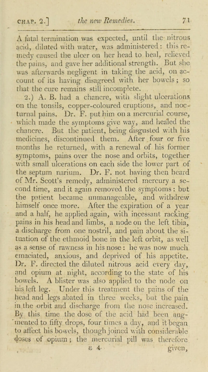 A fatal termination was expected, until the nitrous acid, diluted with water, was administered : this re- medy caused the ulcer on her head to heal, relieved the pains, and gave her additional strength. But she was afterwards negligent in taking the acid, on ac- count of its having disagreed with her bowels; so that the cure remains still incomplete. 2.) A. B. had a chancre, with slight ulcerations on the tonsils, copper-coloured eruptions, and noc- turnal pains. Dr. F. put him on a mercurial course, which made the symptoms give way, and healed the chancre. But the patient, being disgusted with his medicines, discontinued them. After four or five months he returned, with a renewal of his former symptoms, pains over the nose and orbits, together with small ulcerations on each side the lower part of the septum nariurn. Dr. F. not having then heard of Mr. Scott’s remedy, administered mercury a se- cond time, and it again removed the symptoms : but the patient became unmanageable, and withdrew himself once more. After the expiration of a year and a half, he applied again, with incessant racking pains in his head and limbs, a node on the left tibia, a discharge from one nostril, and pain about the si- tuation of the ethmoid bone in the left orbit, as well as a sense of rawness in his nose : he was now much emaciated, anxious, and deprived of his appetite. Dr. F. directed the diluted nitrous acid every day, and opium at night, according to the state of his bowels. A blister was also applied to the node on his left leg. Under this treatment the pains of the head and legs abated in three weeks, but the pain in the orbit and discharge from the nose increased. By this time the dose of the acid had been aug- mented to fifty drops, four times a day, and it began to affect his bowels, though joined with considerable doses of opium; the mercurial pill was therefore e 4- given.