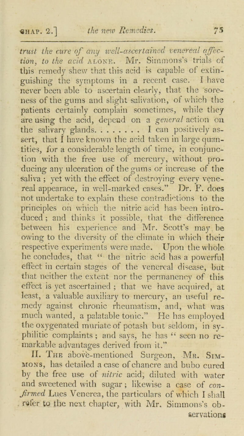 trust the cure of any well-ascertained venereal affec- tion, to the acid alone. Mr. Simmons’s trials oi this remedy shew that this acid is capable of extin- guishing the symptoms in a recent case. I have never been able to ascertain clearly, that the sore- ness of the gums and slight salivation, of which the patients certainly complain sometimes, while they are using the acid, depend on a general action on the salivary glands I can positively as- sert, that I have known the acid taken in large quan- tities, for a considerable length of time, in conjunc- tion with the free use of mercury, without pro- ducing any ulceration of the gums or increase of the saliva ; yet with the effect of destroying every vene- real appearace, in well-marked cases.” Dr. F. does not undertake to explain these contradictions to the principles on which the nitric acid has been intro- duced ; and thinks it possible, that the difference between his experience and Mr. Scott’s may be owing to the diversity of the climate in which their respective experiments were made. Upon the whole he concludes, that <£ the nitric acid has a powerful effect in certain stages of the venereal disease, but that neither the extent nor the permanency of this effect is yet ascertained ; that we have acquired, at least, a valuable auxiliary to mercury, an useful re- medy against chronic rheumatism, and, what was much wanted, a palatable tonic.” He has employed the oxygenated muriate of potash but seldom, in sy- philitic complaints ; and says, he has ££ seen no re- markable advantages derived from it.” II. The above-mentioned Surgeon, Mr. Sim- mons, has detailed a case of chancre and bubo cured by the free use of nitric acid, diluted with water and sweetened with sugar; likewise a case of con- firmed Lues Venerea, the particulars of which I shall refer to the next chapter, with Mr. Simmons’s ob- servation*