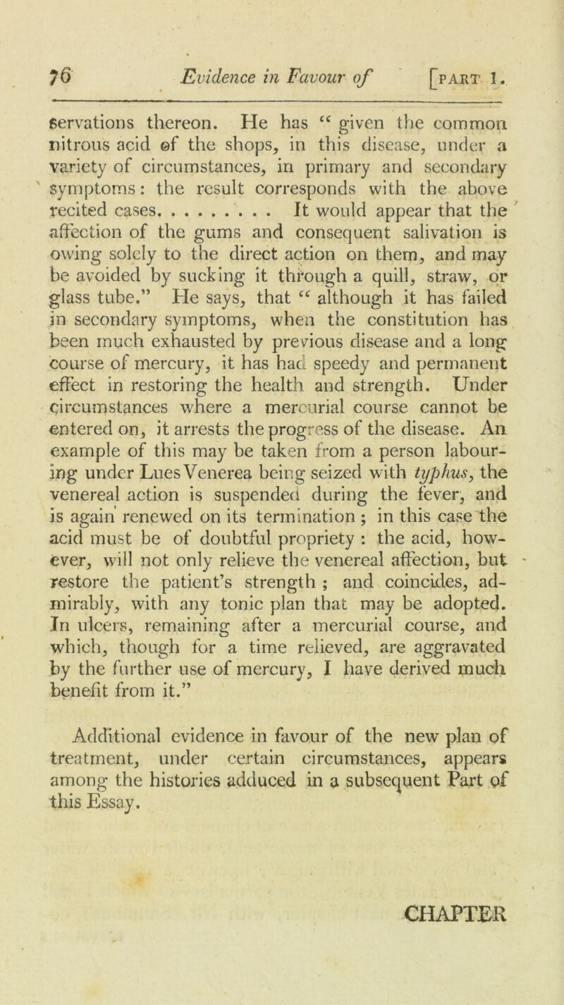 servations thereon. He has “ given the common nitrous acid ©f the shops, in this disease, under a variety of circumstances, in primary and secondary symptoms: the result corresponds with the above recited cases It would appear that the affection of the gums and consequent salivation is owing solely to the direct action on them, and may be avoided by sucking it through a quill, straw, or glass tube.” He says, that “ although it has failed in secondary symptoms, when the constitution has been much exhausted by previous disease and a long course of mercury, it has had speedy and permanent effect in restoring the health and strength. Under circumstances where a mercurial course cannot be entered on, it arrests the progress of the disease. An example of this may be taken from a person labour- ing under Lues Venerea being seized with typhus, the venereal action is suspended during the fever, and is again renewed on its termination ; in this case the acid must be of doubtful propriety : the acid, how- ever, will not only relieve the venereal affection, but restore the patient’s strength ; and coincides, ad- mirably, with any tonic plan that may be adopted. In ulcers, remaining after a mercurial course, and which, though for a time relieved, are aggravated by the further use of mercury, I have derived much benefit from it.” Additional evidence in favour of the new plan of treatment, under certain circumstances, appears among the histories adduced in a subsequent Part of this Essay. CHAPTER