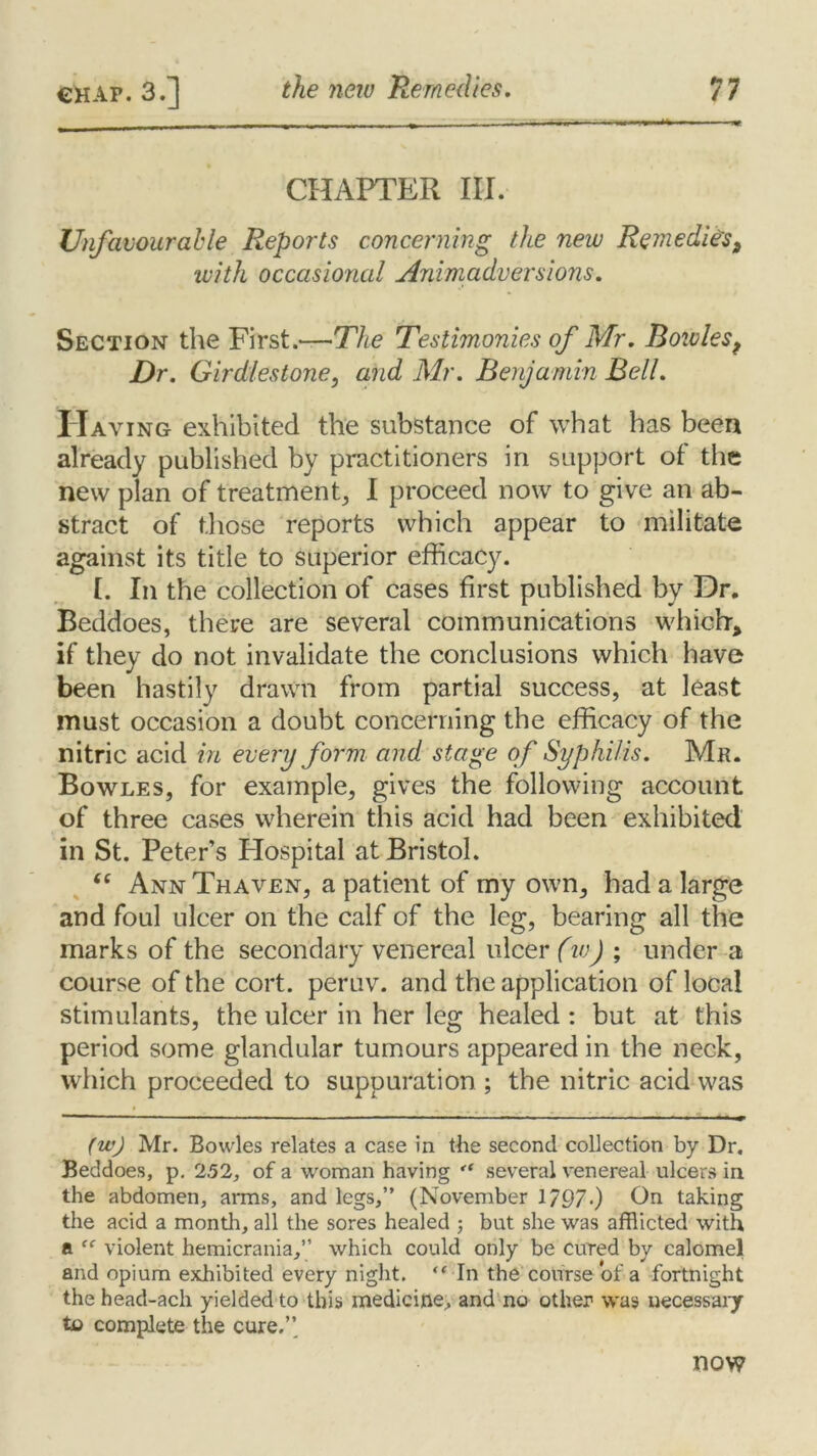 CHAPTER III. Unfavourable Reports concerning the new Remedies, with occasional Animadversions. Section the First.—The Testimonies of Mr. Boivlesf Dr. Girdles tone, and Mr. Benjamin Bell. Having exhibited the substance of what has been already published by practitioners in support of the new plan of treatment, I proceed now to give an ab- stract of those reports which appear to militate against its title to superior efficacy. [. In the collection of cases first published by Dr. Beddoes, there are several communications which, if they do not invalidate the conclusions which have been hastily drawn from partial success, at least must occasion a doubt concerning the efficacy of the nitric acid in every form and stage of Syphilis. Mr. Bowles, for example, gives the following account of three cases wherein this acid had been exhibited in St. Peter’s Hospital at Bristol. “ Ann Thaven, a patient of my own, had a large and foul ulcer on the calf of the leg, bearing all the marks of the secondary venereal ulcer (w) ; under a course of the cort. peruv. and the application of local stimulants, the ulcer in her leg healed : but at this period some glandular tumours appeared in the neck, which proceeded to suppuration ; the nitric acid was (w) Mr. Bowles relates a case in the second collection by Dr. Beddoes, p. 252, of a woman having several venereal ulcers in the abdomen, arms, and legs,” (November 1/97-) On taking the acid a month, all the sores healed ; but she was afflicted with a “ violent hemicrania,” which could only be cured by calomel and opium exhibited every night. “ In the course of a fortnight the head-ach yielded to this medicine, and no other was necessary to complete the cure.’’ now