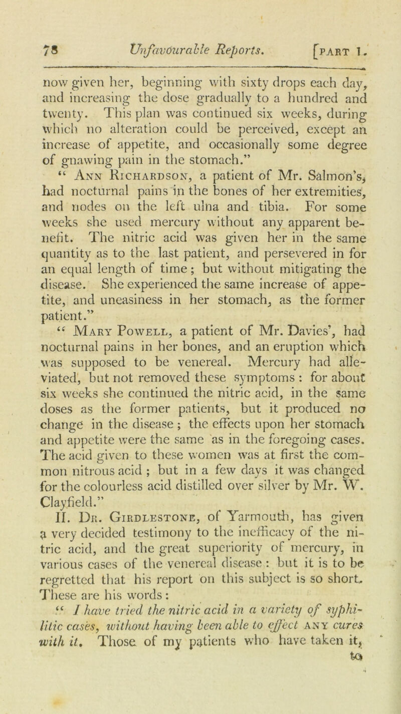 now given her, beginning with sixty drops each day, and increasing the dose gradually to a hundred and twenty. This plan was continued six weeks, during which no alteration could be perceived, except an increase of appetite, and occasionally some degree of gnawing pain in the stomach.” “ Ann Richardson, a patient of Mr. Salmon’s* had nocturnal pains in the bones of her extremities, and nodes on the left ulna and tibia. For some weeks she used mercury without any apparent be- liefit. The nitric acid was given her in the same quantity as to the last patient, and persevered in for an equal length of time; but without mitigating the disease. She experienced the same increase of appe- tite, and uneasiness in her stomach, as the former patient.” “ Mary Powell, a patient of Mr. Davies’, had nocturnal pains in her bones, and an eruption which was supposed to be venereal. Mercury had alle- viated, but not removed these symptoms : for about six weeks she continued the nitric acid, in the same doses as the former patients, but it produced no change in the disease ; the effects upon her stomach and appetite were the same as in the foregoing cases. The acid given to these women was at first the com- mon nitrous acid ; but in a few days it was changed for the colourless acid distilled over silver by Mr. W. Clayfield.” II. Dr. Girdlestone, of Yarmouth, has given a very decided testimony to the inefficacy of the ni- tric acid, and the great superiority of mercury, in various cases of the venereal disease : but it is to be regretted that his report on this subject is so short. These are his words: “ I have tried the nitric acid in a variety of syphi- litic cases, without having been able to effect any cures with it. Those of my patients who have taken it, to