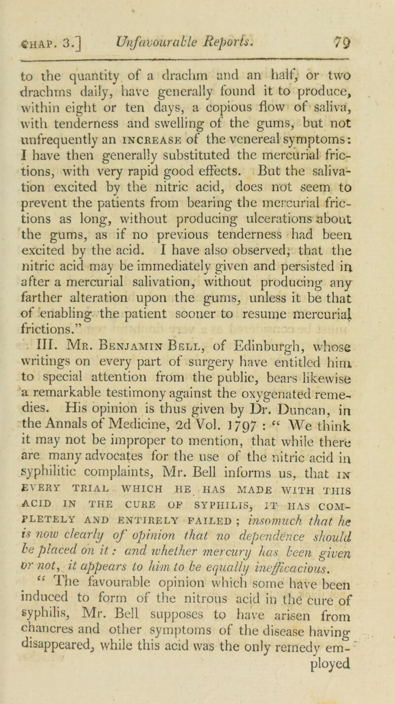 to the quantity of a drachm and an half, or two drachms daily, have generally found it to produce, within eight or ten days, a copious flow of saliva, with tenderness and swelling of the gums, but not unfrequently an increase of the venereal symptoms: I have then generally substituted the mercurial fric- tions, with very rapid good effects. But the saliva- tion excited by the nitric acid, does not seem to prevent the patients from bearing the mercurial fric- tions as long, without producing ulcerations about the gums, as if no previous tenderness had been excited by the acid. I have also observed, that the nitric acid may be immediately given and persisted in after a mercurial salivation, without producing any farther alteration upon the gums, unless it be that of enabling the patient sooner to resume mercurial frictions.” III. Mr. Benjamin Bell, of Edinburgh, whose writings on every part of surgery have entitled him to special attention from the public, bears likewise a remarkable testimony against the oxygenated reme- dies. His opinion is thus given by Dr. Duncan, in the Annals of Medicine, 2d Vol. ] 797 : ft We think it may not be improper to mention, that while there are many advocates for the use of the nitric acid in syphilitic complaints, Mr. Bell informs us, that in EVERY TRIAL WHICH HE HAS MADE WITH THIS ACID IN THE CURE OF SYPHILIS, IT HAS COM- PLETELY AND ENTIRELY failed ; insomuch that he is now clearly oj opinion that no dependence should be placed on it: a.nd whether mercury has been given or not, it appears to him to be equally inefficacious. “ The favourable opinion which some have been induced to form of the nitrous acid in the cure of syphilis, Mr. Bell supposes to have arisen from chancres and other symptoms of the disease having disappeared, while this acid was the only remedy em- ployed