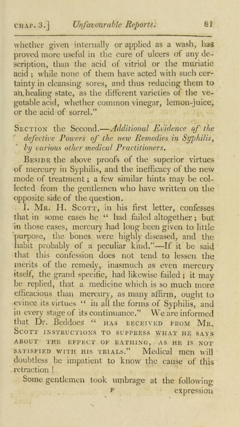 whether given internally or applied as a wash, has proved more useful in the cure of ulcers ot any de- scription, than the acid of vitriol or the muriatic acid ; while none of them have acted with such cer- tainty in cleansing sores, and thus reducing them to an,healing state, as the different varieties of the ve- getable acid, whether common vinegar, lemon-juice, or the acid of sorrel.” Section the Second.—Additional Evidence of the defective Powers of the new Remedies in Syphilis, by various other medical Practitioners. Beside the above proofs of the superior virtues of mercury in Syphilis, and the inefficacy of the new mode of treatment; a few similar hints may be col- lected from the gentlemen who have written on the opposite side of the question. I. Mr. H. Scott, in his first letter, confesses that in some cases he “ had failed altogether; but in those cases, mercury had long been given to little purpose, the bones were highly diseased, and the habit probably of a peculiar kind.”—If it be said that this confession does not tend to lessen the merits of the remedy, inasmuch as even mercury itself, the grand specific, had likewise failed; it may be replied, that a medicine which is so much more efficacious than mercury, as many affirm, ought to evince its virtues iS in all the forms of Syphilis, and in every stage of its continuance.” We are informed that Dr. Beddoes “ has received from Mr. Scott instructions to suppress what he says ABOUT THE EFFECT OF BATHING, AS HE IS NOT satisfied with his trials.” Medical men will doubtless be impatient to know the cause of this retraction ! Some gentlemen took umbrage at the followino' n expression