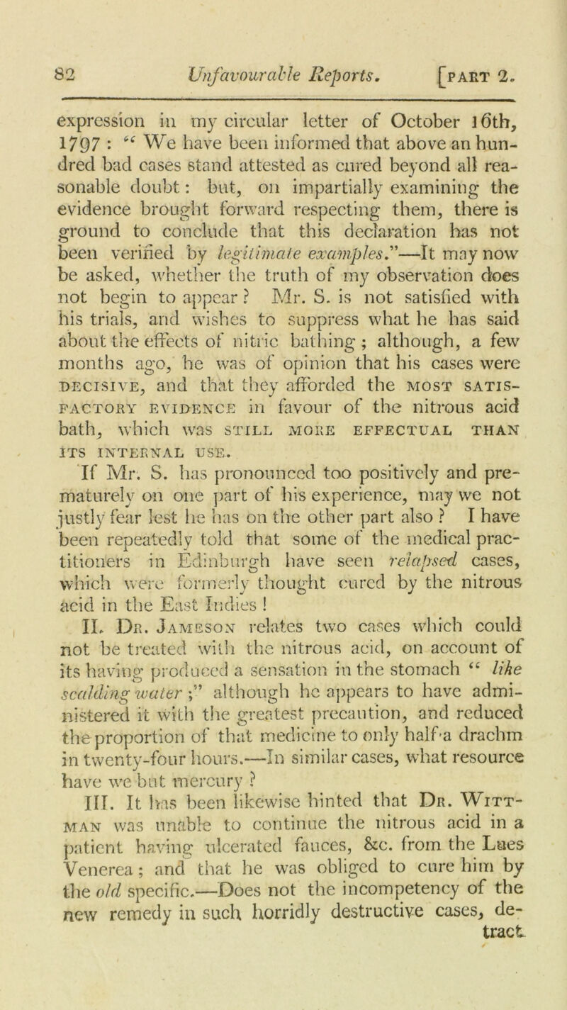 expression in my circular letter of October ]6th, 1797 : We have been informed that above an hun- dred bad cases stand attested as cured beyond all rea- sonable doubt: but, on impartially examining the evidence brought forward respecting them, there is ground to conclude that this declaration has not been verified by legitimate examples ”—It may now be asked, whether the truth of my observation does not begin to appear ? Mr. S. is not satisfied with his trials, and wishes to suppress what he has said about the effects of nitric bathing; although, a few months ago, he was of opinion that his cases were decisive, and that they afforded the most satis- factory evidence in favour of the nitrous acid bath, which was still more effectual than ITS INTERNAL USE. If Mr. S. has pronounced too positively and pre- maturely on one part of his experience, may we not justly fear lest he has on the other part also ? I have been repeatedly told that some of the medical prac- titioners in Edinburgh have seen relapsed cases, which were formerly thought cured by the nitrous acid in the East Indies ! IL Dr. Jameson relates two cases which could not be treated with the nitrous acid, on account of its having produced a sensation in the stomach “ like scalding water although he appears to have admi- nistered it with the greatest precaution, and reduced the proportion of that medicine to only half-a drachm in twenty-four hours.—In similar cases, what resource have we but mercury ? III. It has been likewise hinted that Dr. Witt- man was unable to continue the nitrous acid in a patient having ulcerated fauces, &c. from the Lues Venerea; and that he was obliged to cure him by the old specific.—Does not the incompetency of the new remedy in such horridly destructive cases, de- tract