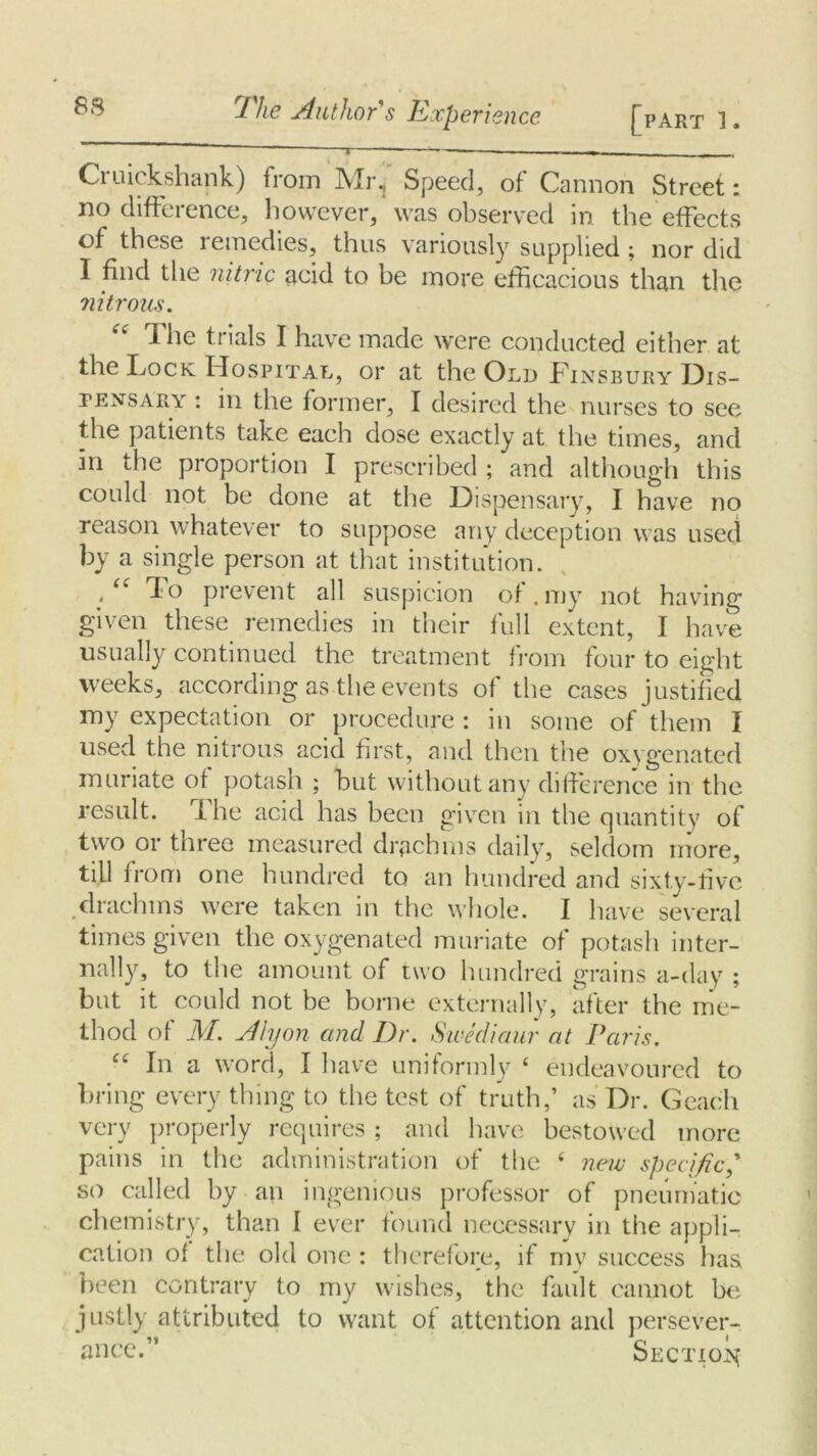 ~~ i ——-— ■— Cruickshank) from Mr, Speed, of Cannon Street: no difference, however, was observed in the effects of these remedies, thus variously supplied; nor did I find the nitric acid to be more efficacious than the nitrous. The trials I have made were conducted either at the Lock Hospital, or at the Old Linsbury Dis- pensary : in the former, I desired the nurses to see the patients take each dose exactly at the times, and in the proportion I prescribed ; and although this could not be done at the Dispensary, I have no reason whatever to suppose any deception was used by a single person at that institution. .<e 1° prevent all suspicion of .my not having given these remedies in their full extent, I have usually continued the treatment from four to eight weeks, according as the events of the cases justified my expectation or procedure : in some of them I used the nitrous acid first, and then the oxygenated muriate of potash ; but without any difference in the result. The acid has been given in the quantity of two or three measured drachms daily, seldom more, till from one hundred to an hundred and sixty-live drachms were taken in the whole. I have several times given the oxygenated muriate of potash inter- nally, to the amount of two hundred grains a-day ; but it could not be borne externally, after the me- thod of M. Alyon and Dr. Swediaur at Paris. “ In a word, I have uniformly ‘ endeavoured to bring every thing to the test of truth,’ as Dr. Geaeh very properly requires ; and have bestowed more pains in the administration of the 4 new specific so called by an ingenious professor of pneumatic chemistry, than I ever found necessary in the appli- cation of the old one : therefore, if my success has been contrary to my wishes, the fault cannot be justly attributed to want of attention and persever- ance.” Section