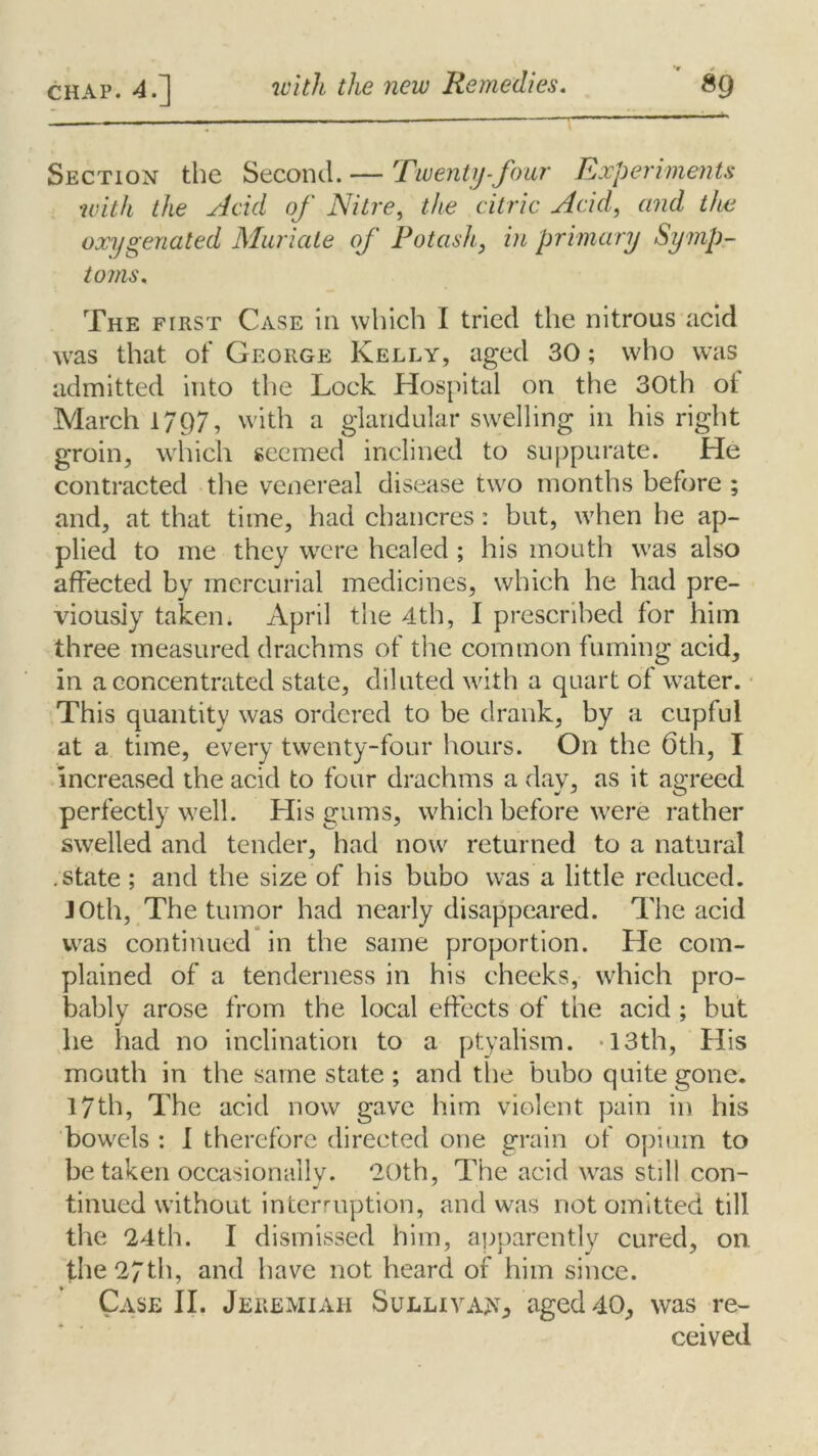 Section the Second. — Twenty-four Experiments with the Add of Nitre, the citric Acid, and the oxygenated Muriate of Potash, m primary Symp- toms. The first Case in which I tried the nitrous acid was that of George Kelly, aged 30; who was admitted into the Lock Hospital on the 30th of March 17()7, with a glandular swelling in his right groin, which seemed inclined to suppurate. He contracted the venereal disease two months before ; and, at that time, had chancres: but, when he ap- plied to me they were healed ; his mouth was also affected by mercurial medicines, which he had pre- viously taken. April the 4th, I prescribed for him three measured drachms of the common fuming acid, in a concentrated state, diluted with a quart of water. This quantity was ordered to be drank, by a cupful at a time, every twenty-four hours. On the 6th, I increased the acid to four drachms a day, as it agreed perfectly well. His gums, which before were rather swelled and tender, had now returned to a natural .state; and the size of his bubo was a little reduced. 10th, The tumor had nearly disappeared. The acid was continued in the same proportion. He com- plained of a tenderness in his cheeks, which pro- bably arose from the local effects of the acid ; but he had no inclination to a ptyalism. 13th, His mouth in the same state ; and the bubo quite gone. 17th, The acid now gave him violent pain in his bowels : I therefore directed one grain of opium to be taken occasionally. 20th, The acid was still con- tinued without interruption, and was not omitted till the 24th. I dismissed him, apparently cured, on. the 27th, and have not heard of him since. Case II. Jeremiah Sullivan aged 40, was re- ceived