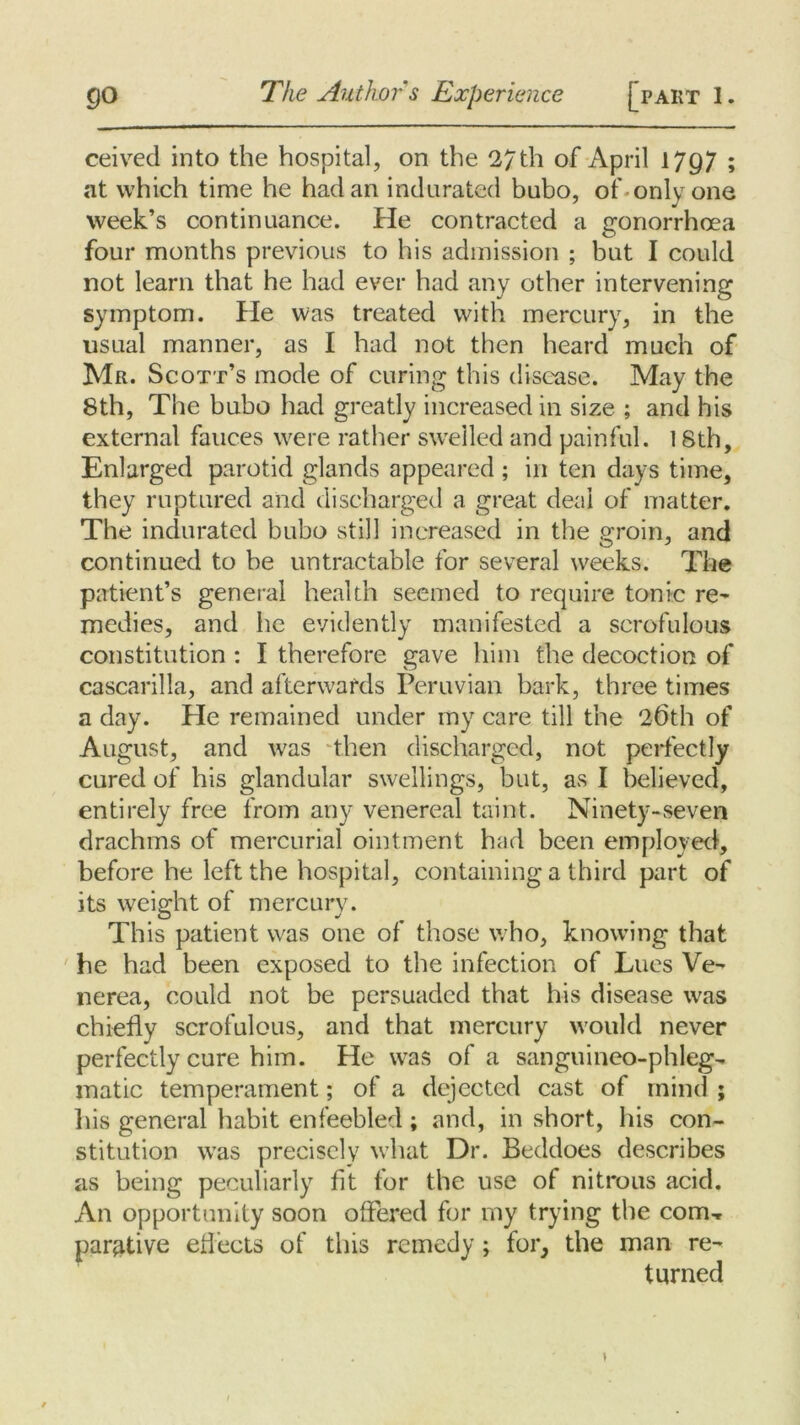 go The Author s Experience [part 1. ceived into the hospital, on the 27th of April 1797 ; at which time he had an indurated bubo, of only one week’s continuance. He contracted a gonorrhoea four months previous to his admission ; but I could not learn that he had ever had any other intervening symptom. He was treated with mercury, in the usual manner, as I had not then heard much of Mr. Scott’s mode of curing this disease. May the 8th, The bubo had greatly increased in size ; and his external fauces were rather swelled and painful. 18th, Enlarged parotid glands appeared ; in ten days time, they ruptured and discharged a great deal of matter. The indurated bubo still increased in the groin, and continued to be untractable for several weeks. The patient’s general health seemed to require tonic re- medies, and he evidently manifested a scrofulous constitution : I therefore gave him the decoction of cascarilla, and afterwards Peruvian bark, three times a day. He remained under my care till the 26th of August, and was then discharged, not perfectly cured of his glandular swellings, but, as I believed, entirely free from any venereal taint. Ninety-seven drachms of mercurial ointment had been employed, before he left the hospital, containing a third part of its weight of mercury. This patient was one of those who, knowing that he had been exposed to the infection of Lues Ve- nerea, could not be persuaded that his disease was chiefly scrofulous, and that mercury would never perfectly cure him. He was of a sanguineo-phleg- matic temperament; of a dejected cast of mind ; His general habit enfeebled; and, in short, his con- stitution was precisely what Dr. Beddoes describes as being peculiarly fit for the use of nitrous acid. An opportunity soon offered for my trying the com, parative effects of this remedy; for, the man re- turned