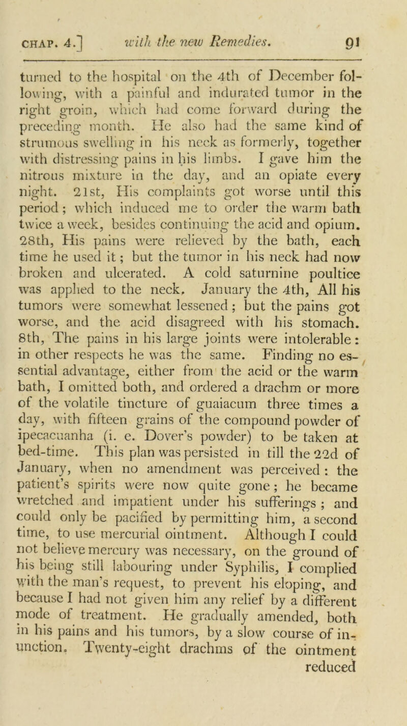 turned to the hospital on the 4th of December fol- lowing, with a painful and indurated tumor in the right groin, which had come forward during the preceding month. He also had the same kind of strumous swelling in his neck as formerly, together with distressing pains in his limbs. I gave him the nitrous mixture in the day, and an opiate every night. 21st, His complaints got worse until this period; which induced me to order the warm bath twice a week, besides continuing the acid and opium. 28th, His pains were relieved by the bath, each time he used it; but the tumor in his neck had now broken and ulcerated. A cold saturnine poultice was applied to the neck. January the 4th, All his tumors were somewhat lessened; but the pains got worse, and the acid disagreed with his stomach. 8th, The pains in his large joints were intolerable: in other respects he was the same. Finding no es- sential advantage, either from the acid or the warm bath, I omitted both, and ordered a drachm or more of the volatile tincture of guaiacum three times a clay, with fifteen grains of the compound powder of ipecacuanha (i. e. Dover’s powder) to be taken at bed-time. This plan was persisted in till the 22d of January, when no amendment was perceived : the patient’s spirits were now quite gone; he became wretched and impatient under his sufferings ; and could only be pacified by permitting him, a second time, to use mercurial ointment. Although I could not believe mercury was necessary, on the ground of his being still labouring under Syphilis, I complied with the man’s request, to prevent his eloping, and because I had not given him any relief by a different mode of treatment. He gradually amended, both in his pains and his tumors, by a slow course of in- unction. Twenty-eight drachms of the ointment reduced