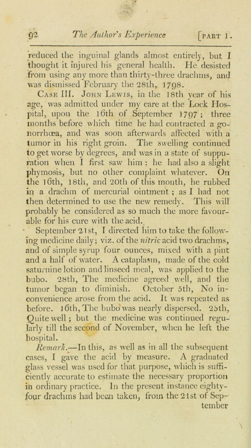 • C)2 The Author s Experience [part 1. reduced the inguinal glands almost entirely, but I thought it injured his general health. He desisted from using any more than thirty-three drachms, and was dismissed February the 28th, 1798. Case Ilf. John Lewis, in the 18th year of his age, was admitted under my care at the Lock Hos- pital, upon the 1 (5th of September 1797 ; three months before which time he had contracted a cro- o norrhoea, and was soon afterwards affected with a tumor in his right groin. The swelling continued to get worse by degrees, and was in a state of suppu- ration when I first saw him : he had also a slight phymosis, but no other complaint whatever. On the 10th, 18th, and 20th of this month, he rubbed in a drachm of mercurial ointment ; as I had not then determined to use the new remedy. This will probably be considered as so much the more favour- able for his cure with the acid. September 21 st, I directed him to take the follow- ing medicine daily; viz. of the nitric acid two drachms, and of simple syrup four ounces, mixed with a pint and a half of water. A cataplasm, made of the cold saturnine lotion and linseed meal, was applied to the bubo. 28th, The medicine agreed well, and the tumor began to diminish. October 5th, No in- convenience arose from the acid. It was repeated as before. J 6th, The bubo was nearly dispersed. 25th, Quite well; but the medicine was continued regu- larly till the second of November, when he left the hospital. Remark.—In this, as well as in all the subsequent cases, I gave the acid by measure. A graduated glass vessel was used for that purpose, which is suffi- ciently accurate to estimate the necessary proportion in ordinary practice. In the present instance eighty- four drachms had beun taken, from the 21st of Sep- tember