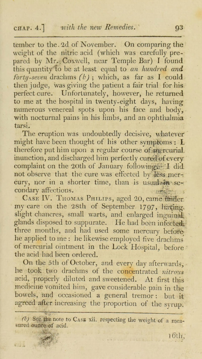 tember to the. 2d of November. On comparing the weight of the nitric acid (which was carefully pre- pared by Mr. Co x.well, near Temple Bar) I found this quantity 'to be at least equal to an hundred and forty-seven drachms (b) ; which, as far as I could then judge, was giving the patient a fair trial for his perfect cure. Unfortunately, however, he returned to me at the hospital in twenty-eight days, having numerous venereal spots upon his face and body, with nocturnal pains in his limbs, and an ophthalmia tarsi. The eruption was undoubtedly decisive, whatever might have been thought of his other symptoms : L therefore put him upon a regular course of mercurial. inunction, and discharged him perfectly cured of every complaint on the 20th of January followingip.'I did not observe that the cure was effected by jess mer- cury, nor in a shorter time, than is usnaf?4$r se- condary affections. . ; Ca.se IV. Thomas Philips, aged 20, came lender, my care on the 28th of September 1797, haying, slight chancres, small warts, and enlarged inguinal glands disposed to suppurate. He had been infected; three months, and had used some mercury before he applied to me : he likewise employed five drachms of mercurial ointment in the Lock Hospital, before the acid had been ordered. On the 5 th of October, and every day afterwards, he took two drachms of the concentrated nitrous acid, properly diluted and sweetened. At first this medicine vomited him, gave considerable pain in the bowels, and occasioned a general tremor: but it agreed after increasing the proportion of the syrup. ———— (b) Se| the note to Case xii, respecting the weight of a mea- sured ounce of acid. - 16th