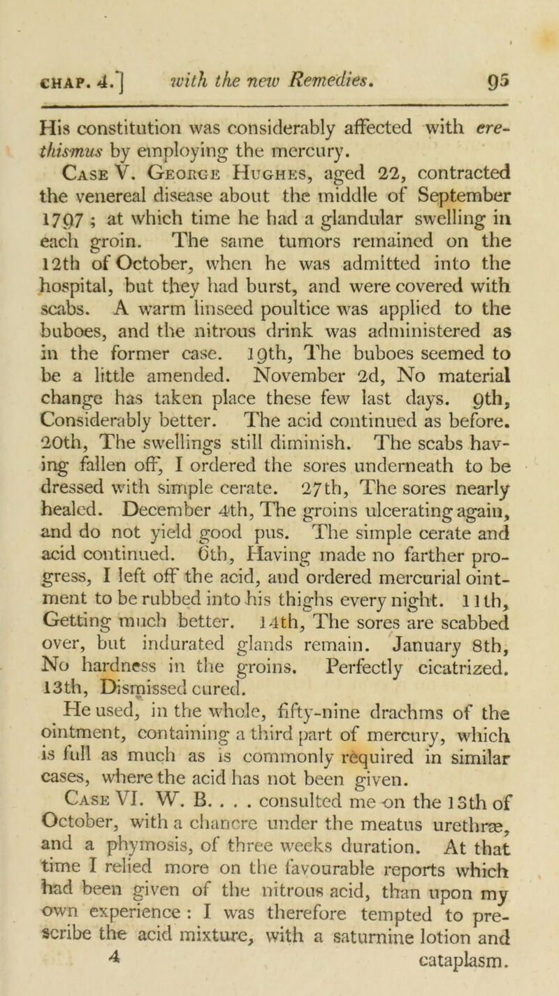 His constitution was considerably affected with ere- thismus by employing the mercury. Case V. George Hughes, aged 22, contracted the venereal disease about the middle of September 1797 ; at which time he had a glandular swelling in each groin. The same tumors remained on the 12th of October, when he was admitted into the hospital, but they had burst, and were covered with scabs. A warm linseed poultice was applied to the buboes, and the nitrous drink was administered as in the former case. 19th, The buboes seemed to be a little amended. November 2d, No material change has taken place these few last days. 9th, Considerably better. The acid continued as before. 20th, The swellings still diminish. The scabs hav- ing fallen off, I ordered the sores underneath to be dressed with simple cerate. 27 th, The sores nearly healed. December 4th, The groins ulcerating again, and do not yield good pus. The simple cerate and acid continued. Cth, Having made no farther pro- gress, I left off the acid, and ordered mercurial oint- ment to be rubbed into his thighs every night. 11 th. Getting much better. 14th, The sores are scabbed over, but indurated glands remain. January 8th, No hardness in the groins. Perfectly cicatrized. 13th, Dismissed cured. ' t* Pie used, in the whole, fifty-nine drachms of the ointment, containing a third part of mercury, which is full as much as is commonly required in similar cases, where the acid has not been given. Case VI. W. B. . . . consulted me an the 13th of October, with a chancre under the meatus urethrae, and a phymosis, of three weeks duration. At that time I relied more on the favourable reports which had been given of the nitrous acid, than upon my own experience : I was therefore tempted to pre- scribe the acid mixture, with a saturnine lotion and 4 cataplasm.