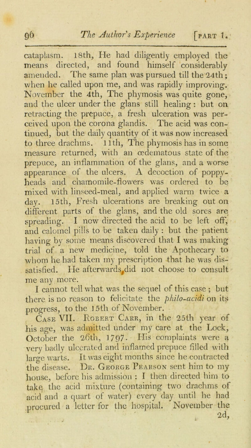 cataplasm. 18th, He had diligently employed the means directed, and found himself considerably amended. The same plan was pursued till the 24th; when he called upon me, and was rapidly improving. November the 4th, The phymosis was quite gone, and the ulcer under the glans still healing : but on retracting the prepuce, a fresh ulceration was per- ceived upon the corona glandis. The acid was con- tinued, but the daily quantity of it was now increased to three drachms. 11th, The phymosis has in some measure returned, with an oedematous state of the prepuce, an inflammation of the glans, and a worse appearance of the ulcers. A decoction of poppy- heads and chamomile-flowers was ordered to be mixed with linseed-meal, and applied warm twice a day. 15th, Fresh ulcerations are breaking out on different parts of the glans, and the old sores are spreading. I now directed the acid to be left off, and calomel pills to be taken daily : but the patient having by some means discovered that I was making trial of a new medicine, told the Apothecary to whom he had taken my prescription that he was dis- satisfied. He afterwards#did not choose to consult me any more. I cannot tell what was the sequel of this case ; but there is no reason to felicitate the philo-acidi on its progress, to the ] 5th of November. Case VII. Robert Carr, in the 25th year of his age, was admitted under my care at the Lock, October the 26'th, 1797- His complaints were a very badly ulcerated and inflamed prepuce filled with large warts. It was eight months since he contracted the disease. Dr. George Pearson sent him to my house, before his admission : I then directed him to take the acid mixture (containing two drachms of acid and a quart of water) every day until he had procured a letter for the hospital. November the