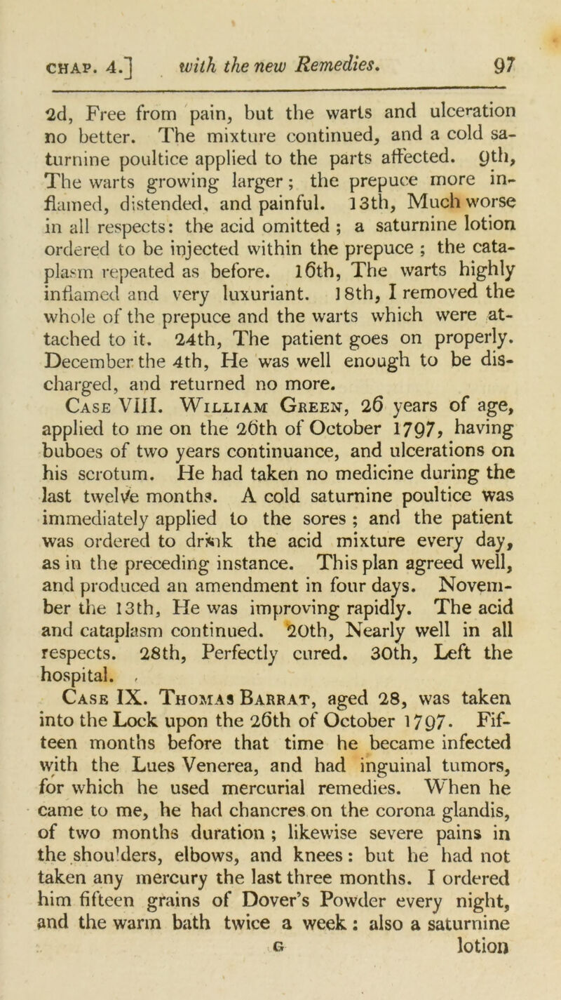 2d, Free from pain, but the warts and ulceration no better. The mixture continued, and a cold sa- turnine poultice applied to the parts affected. 9th, The warts growing larger; the prepuce more in- flamed, distended, and painful. 13th, Much worse in all respects: the acid omitted ; a saturnine lotion ordered to be injected within the prepuce ; the cata- plasm repeated as before. l6th, The warts highly inflamed and very luxuriant. 18th, I removed the whole of the prepuce and the warts which were at- tached to it. 24th, The patient goes on properly. December the 4th, He was well enough to be dis- charged, and returned no more. Case VIII. William Green, 26 years of age, applied to me on the 2dth of October 1797? having buboes of two years continuance, and ulcerations on his scrotum. He had taken no medicine during the last twelve months. A cold saturnine poultice Was immediately applied to the sores ; and the patient was ordered to drsik the acid mixture every day, as in the preceding instance. This plan agreed well, and produced an amendment in four days. Novem- ber the 13th, He was improving rapidly. The acid and cataplasm continued. 20th, Nearly well in all respects. 28th, Perfectly cured. 30th, Left the hospital. , Case IX. Thomas Barr at, aged 28, was taken into the Lock upon the 26th of October 1797- Fif- teen months before that time he became infected with the Lues Venerea, and had inguinal tumors, for which he used mercurial remedies. When he came to me, he had chancres on the corona glandis, of two months duration ; likewise severe pains in the shou1 ders, elbows, and knees: but he had not taken any mercury the last three months. I ordered him fifteen grains of Dover’s Powder every night, and the warm bath twice a week: also a saturnine o lotion