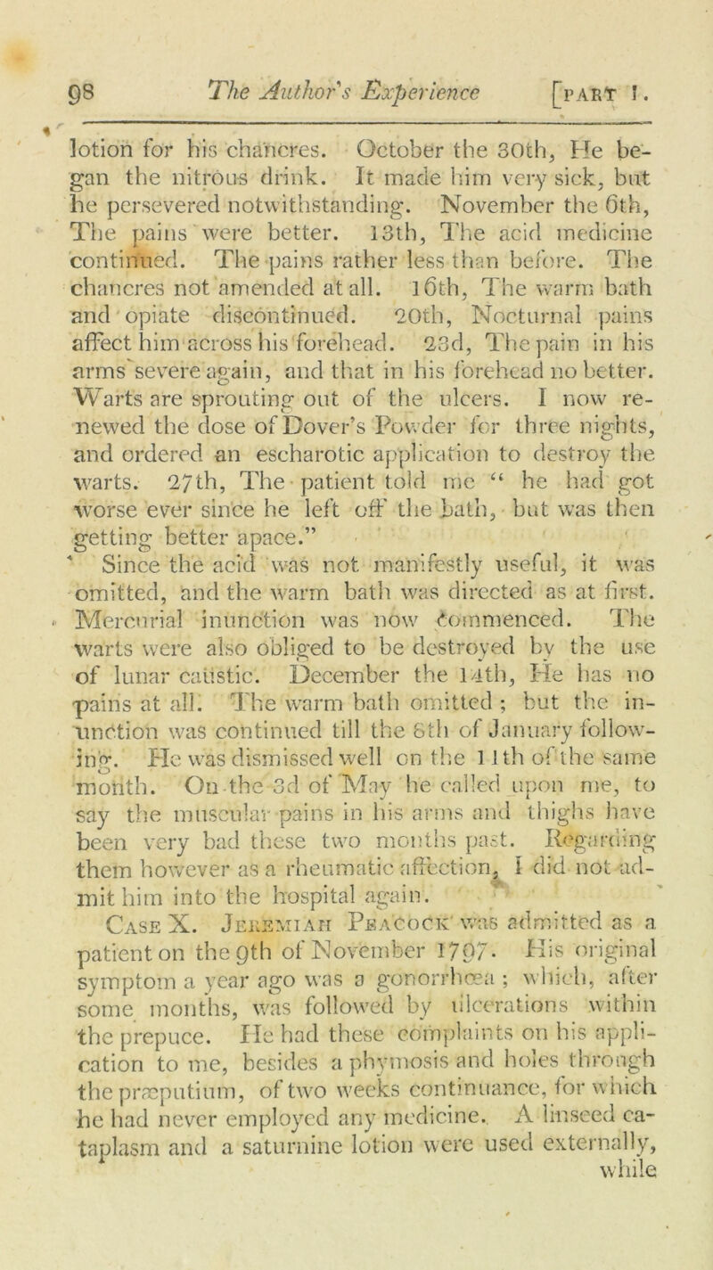 lotion for his chancres. October the 30th., Fie be- gan the nitrous drink. It made him very sick, but he persevered notwithstanding. November the 6th, The pains were better. 13th, The acid medicine continued. The pains rather less than before. The chancres not amended at all. l6th, The warm bath and opiate discontinued. “20th, Nocturnal pains affect him across his forehead. 23d, The pain in his arms severe again, and that in his forehead no better. Wart's are sprouting out of the ulcers. I now re- newed the dose of Dover’s Powder for three nights, and ordered an escharotic application to destroy the warts. 27th, The patient told me “ he had got worse ever since he left off the bath, but was then getting better apace.” Since the acid was not manifestly useful, it was omitted, and the warm bath was directed as at first. Mercurial inunction was now Commenced. The warts were also obliged to be destroyed by the use of lunar caustic. December the 14th, Fie has no pains at all. The warm bath omitted ; but the in- unction was continued till the 8th of January follow- ing. Fie was dismissed well on the 1 Jth of the same O % t month. On the 3d of Ma-y he c a 1 iec. 11 pc n n i , tr j — * say the muscular pains in his arms and thighs have been very bad these two months past. Regarding them however as a rheumatic affection, 1 did not ad- mit him into the hospital again. Case X. Jeremiah Peacock was admitted as a patient on the 9th of November 1797- His original symptom a year ago was a gonorrhoea ; which, after some months, was followed by lilccrations within the prepuce. lie had these complaints on his appli- cation to me, besides a phymosis and holes through the praeputitim, of two weeks continuance, for which he had never employed any medicine. A linseed ca- taplasm and a saturnine lotion were used externally, while