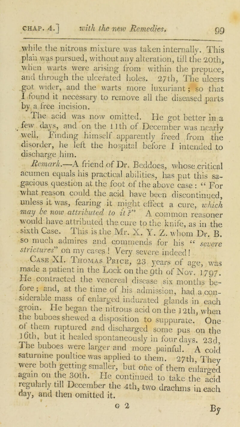 while the nitrous mixture was taken internally. This plan was pursued, without any alteration, till the 20th, when warts were arising from within the prepuce, and through the ulcerated holes. 2/th, The ulcers got. wider, and the warts more luxuriant; so that I found it necessary to remove all the diseased parts by a free incision. The acid was now omitted. He got better in a , few days, and on the 11th of December was nearly well. Finding himself apparently freed from the disorder, lie left the hospital before I intended to discharge him. Remark. A friend of Dr. Beddoes, whose critical acumen equals his practical abilities, has put this sa- gacious question at the foot of the above case : “ For what reason could the acid have been discontinued, unless it was, fearing it might effect a cure, which may be now attributed to it r” A common reasoner would have attributed the cure to the knife, as in the ‘sixth Case. This is the Mr. X. Y. Z. whom Dr. B. so much admires and commends for his “ severe strictures' on my cases 1 Very severe indeed! Case XI. Thomas Price, 23 years of age, was made a patient in the Lock on the gth of Nov. 1797. Ho contracted the venereal disease six months be- fore ; and, at the time of his admission, had a con- siderable mass of enlarged indurated glands in each gToin, He began the nitrous acid on the j 2th, when the buboes shewed a disposition to suppurate. One of them ruptured and discharged some pus on the loth, but it healed spontaneously in four davs 2'id The buboes were larger and more painful. ' A cold saturnine poultice was applied to them. 27th, They were both getting smaller, but one of them enlarged again on the 30th. He continued to take the acid regularly till December the 4th, two drachms in each day, and then omitted it.