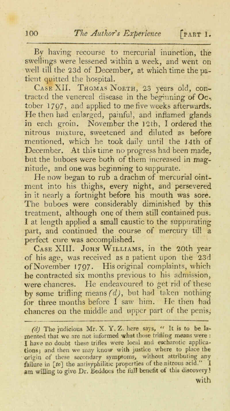 By having recourse to mercurial inunction, the swellings were lessened within a week, and went on well till the 23d of December, at which time the pa- tient quitted the hospital. Case XII. Thomas North, 23 years old, con- tractexl the venereal disease in the beginning of Oc- tober 1797, and applied to me five weeks afterwards. He then had enlarged, painful, and inflamed glands in each groin. November the ]2th, I ordered the nitrous mixture, sweetened and diluted as before mentioned, which he took daily until the J4th of December. At this time no progress had been made, but the buboes were both of them increased in mag- nitude, and one was beginning to suppurate. He now began to rub a drachm of mercurial oint- ment into his thighs, every night, and persevered in it nearly a fortnight before his mouth was sore. The buboes were considerably diminished by this treatment, although one of them still contained pus. I at length applied a small caustic to the suppurating part, and continued the course of mercury till a perfect cure was accomplished. Case XIII. John Williams, in the 20th year of his age, was received as a patient upon the 23d of November 1797- His original complaints, which he contracted six months previous to his admission, were chancres. He endeavoured to get rid of these by some trifling means (d), but had taken nothing for three months before I saw him. He then had chancres on the middle and upper part of the penis,' (d) The judicious Mr. X. Y. Z. here says, “ It is to be la- mented that we are not informed what those trifling means were : J have no doubt these trifles were local and escharotic applica- tions; and then we may know with justice where to place the origin of these secondary symptoms, without attributing any failure in [Jo] the antisyphilitic properties of the nitrous acid.” I am willing to give Dr. Beddoes the full benefit of this discovery } with