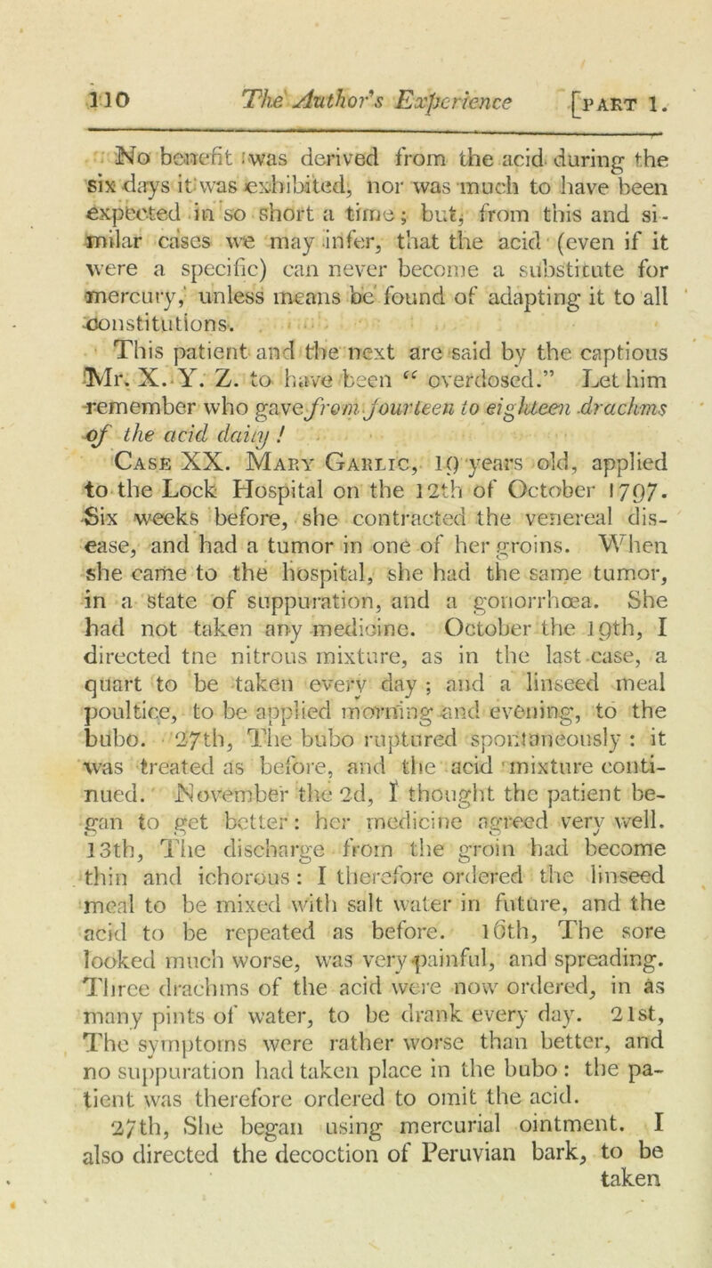 No benefit :was derived from the acid during the six days it: was exhibited, nor was much to have been expected in so short a time; but, from this and si - milar cases we may infer, that the acid (even if it were a specific) can never become a substitute for mercury,' unless means be found of adapting it to all ^constitutions. This patient and the next are said by the captious 'Mr. X. Y. Z. to have been overdosed.” Let him remember who gave from jour teen to eighteen .drachms of the acid daily ! Case XX. Mary Garlic, 1() years old, applied to the Lock Hospital on the 12th of October 1797* -Six weeks before, she contracted the venereal dis- ease, and had a tumor in one of her groins. When she came to the hospital, she had the same tumor, in a State of suppuration, and a gonorrhoea. She had not taken any medicine. October the 19th, I directed tne nitrous mixture, as in the last case, a quart to be taken every day ; and a linseed meal poultice, to be applied morning -and evening, to the bubo. 27th, Tire bubo ruptured spontaneously : it was treated as before, and the acid • mixture conti- nued. November the 2d, I thought the patient be- gan to get better: her medicine agreed very well. 13th, The discharge from the groin had become thin and ichorous: I therefore ordered the linseed meal to be mixed with salt water in future, and the acid to be repeated as before. Kith, The sore looked much worse, was very painful, and spreading. Three drachms of the acid were now ordered, in as many pints of water, to be drank every day. 21st, The symptoms were rather worse than better, and no suppuration had taken place in the bubo : the pa- tient was therefore ordered to omit the acid. 27th, She began using mercurial ointment. I also directed the decoction of Peruvian bark, to be taken