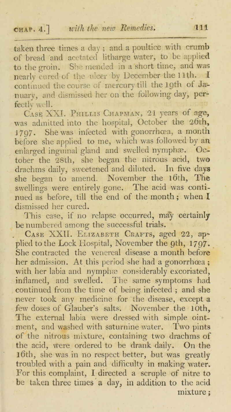 taken three times a day; and a poultice with crumb of bread and acetated litharge water, to be applied to the groin. She mended in a short time, and was nearly cured ot the ulcer by December the 11th. 1 continued the course of mercury till the lQth of Ja- nuary, and dismissed her on the following day, per- fectly w 11. Case XXL Phillis Chapman, 21 years of age, was admitted into the hospital, October the 26th, 1797. She was infected with gonorrhoea, a month before she applied to me, which was followed by an enlarged inguinal gland and swelled nymph ae. Oc- tober the 28th, she began the nitrous acid, two drachms daily, sweetened and diluted. In five days she began to amend. November the 16th, The swellings were entirely gone. The acid was conti- nued as before, till the end of the month; when I dismissed her cured. This case, if no relapse occurred, may certainly be numbered among the successful trials. Case XXII. Elizabeth Crafts, aged 22, ap- plied to the Lock Hospital, November the Qth, 17Q7- She contracted the venereal disease a month before her admission. At this period she had a gonorrhoea ; with her labia and nymphae considerably excoriated, inflamed, and swelled. The same symptoms had continued from the time of being infected ; and she never took any medicine for the disease, except a few doses of Glauber’s salts. November the 10th, The external labia were dressed with simple oint- ment, and washed with saturnine water. Two pints of the nitrous mixture, containing two drachms of the acid, Were ordered to be drank daily. On the l6th, she was in no respect better, but was greatly troubled with a pain and difficulty in making water. For this complaint, I directed a scruple of nitre to be taken three times a day, in addition to the acid mixture;