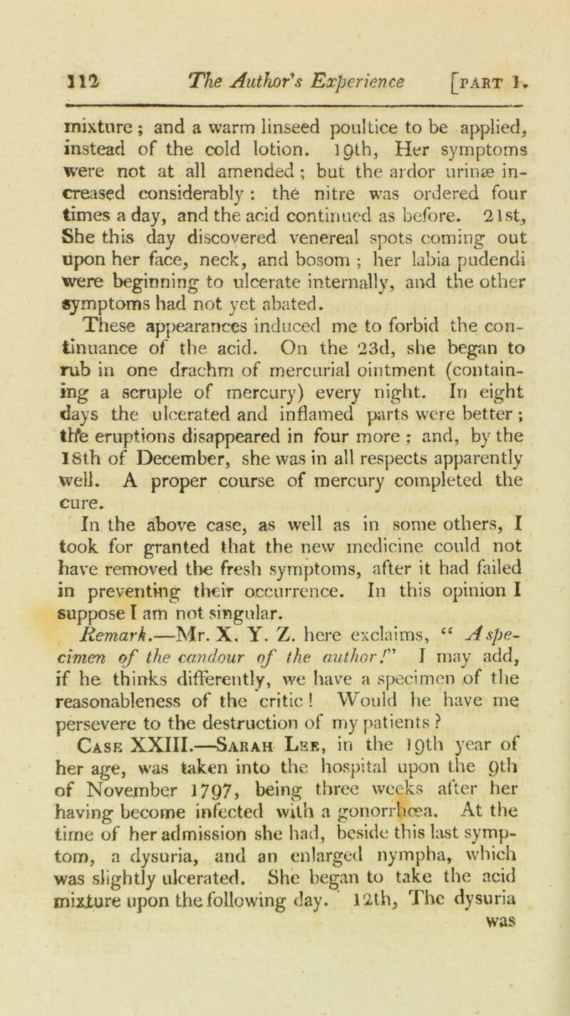 mixture ; and a warm linseed poultice to be applied, instead of the cold lotion. }C)th, Her symptoms were not at all amended ; but the ardor urines in- creased considerably: the nitre was ordered four times a day, and the acid continued as before. 21st, She this day discovered venereal spots coming out upon her face, neck, and bosom ; her labia pudendi were beginning to ulcerate internally, and the other symptoms had not yet abated. These appearances induced me to forbid the con- tinuance of the acid. On the 23d, she began to rub in one drachm of mercurial ointment (contain- ing a scruple of mercury) every night. In eight days the ulcerated and inflamed parts were better ; thte eruptions disappeared in four more ; and, by the 18th of December, she was in all respects apparently well. A proper course of mercury completed the cure. In the above case, as well as in some others, I took for granted that the new medicine could not have removed the fresh symptoms, after it had failed in preventing their occurrence. In this opinion I suppose I am not singular. Remark.—Mr. X. Y. Z. here exclaims, ££ A spe- cimen of the candour of the author/” I may add, if he thinks differently, we have a specimen of the reasonableness of the critic ! Would he have me persevere to the destruction of my patients ? Case XXIII.—Sarah Lee, in the IQth year of her age, was taken into the hospital upon the Qth of November 1797, being three weeks after her having become infected with a gonorrhoea. At the time of her admission she had, beside this last symp- tom, a dysuria, and an enlarged nympha, which was slightly ulcerated. She began to take the acid mixture upon the following day. 12th, The dysuria was