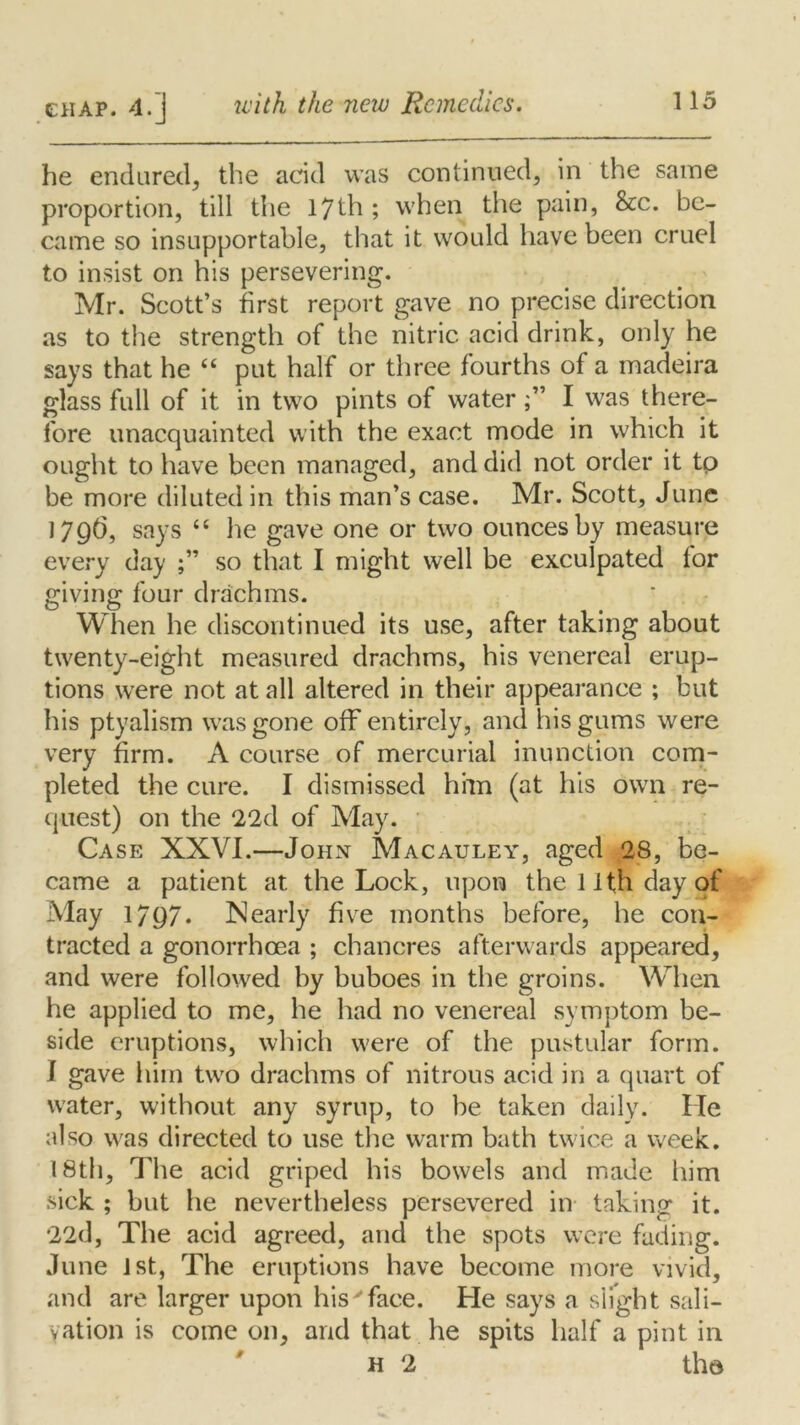 he endured, the acid was continued, in the same proportion, till the 17th ; when the pain, &c. be- came so insupportable, that it would have been cruel to insist on his persevering. Mr. Scott’s first report gave no precise direction as to the strength of the nitric acid drink, only he says that he (( put half or three fourths of a madeira glass full of it in two pints of waterI was there- fore unacquainted with the exact mode in which it ought to have been managed, and did not order it tp be more diluted in this man’s case. Mr. Scott, June 1796, says “ he gave one or two ounces by measure every day so that I might well be exculpated for giving four drachms. When he discontinued its use, after taking about twenty-eight measured drachms, his venereal erup- tions were not at all altered in their appearance ; but his ptyalism was gone off” entirely, and his gums were very firm. x\ course of mercurial inunction com- pleted the cure. I dismissed him (at his own re- quest) on the 22d of May. Case XXVI.—John Macauley, aged 28, be- came a patient at the Lock, upon the 1 ifn day of May 1797. Nearly five months before, he con- tracted a gonorrhoea ; chancres afterwards appeared, and were followed by buboes in the groins. When he applied to me, he had no venereal symptom be- side eruptions, which were of the pustular form. I gave him two drachms of nitrous acid in a quart of water, without any syrup, to be taken daily. He also was directed to use the warm bath twice a week. 18th, The acid griped his bowels and made him sick ; but he nevertheless persevered in taking it. 22d, The acid agreed, and the spots were fading. June Jst, The eruptions have become more vivid, and are larger upon his'face. He says a slight sali- vation is come on, and that he spits half a pint in h 2 the