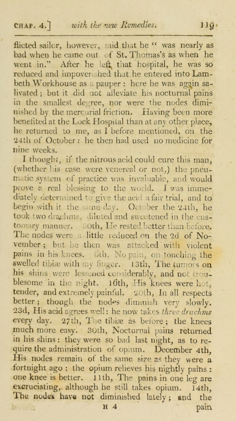 dieted sailer, however, said that he Cf was nearly as bad when he came out of St* Thomas’s as when he went in.” After he that hospital, he was so reduced and impoverished that he enteied into Lam- beth Workhouse as a pauper : here he was ag^in sa- livated ; but it did lot alleviate his nocturnal pains in the smallest, decree, nor were the nodes dimi- nished by the mercurial friction. Having been more benefited at the Lock Hospital than at any other place, he returned to me, as I before mentioned, on the 24th of October; he then had used no medicine for nine weeks. I thought, if the nitrous acid could cure this man, (whether 1 is case were venereal or not,) the pneu- matic system of practice was invaluable, and would prove a real blessing to the world. I was imme- diately determined to give the acid a fair trial, and to begin with it the same day. October the 24th, he took, two drachms, diluted and sweetened in the cus- tomary manner. oOth, He rested better than before. The nodes were a little reduced on the 2d of No- vember ; but he then was attacked with violent pains in his knees, otb, No pain, on touching the swelled tibiae with my finger. 13th, The tumors on his shins were lessened considerably, and not trou- blesome in the night. 3 6th, His knees were hot, tender, and extremely painful. 20th, In all respects better; though the nod^s dimmish very slowly. 23d, His acid agrees well: he now takes three drachms every day. 27th, The tibiae as before; the knees much more easy. 30th, Nocturnal pains returned in his shins: they were so bad last night, as to re- quire the administration of opium. December 4th, His nodes remain of the same size as they were a fortnight ago : the opium relieves his nightly pains : one knee is better. 11th, The pains in one leg are excruciating,, although he still takes opium. 14th, The nudes have not diminished lately; and the h 4 pain