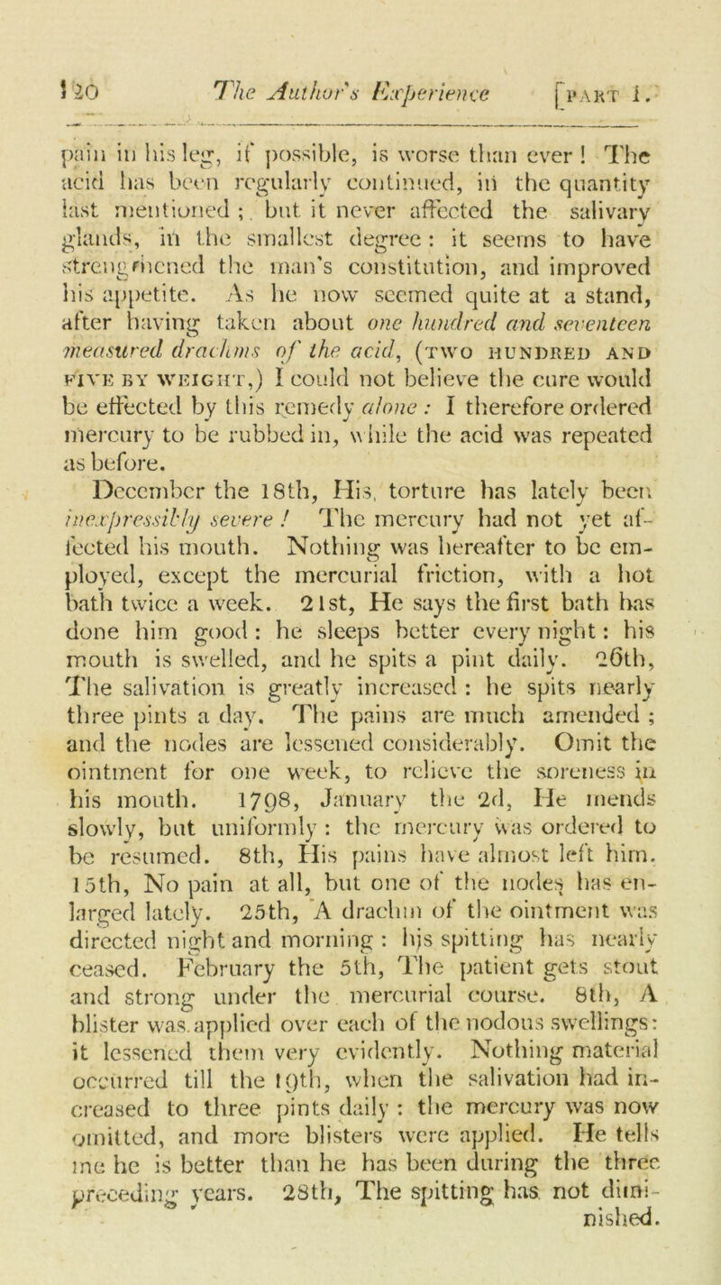 pain in his leg, if possible, is worse than ever ! The acid has been regularly continued, in the quantity last mentioned;, but it never affected the. salivary glands, in the smallest degree: it seems to have strengthened the man’s constitution, and improved his appetite. As he now seemed quite at a stand, after having taken about one hundred and seventeen measured drachms of the acid, (two hundred and five by weight,) I could not believe the cure would be effected by this remedy alone : I therefore ordered mercury to be rubbed in, while the acid was repeated as before. December the 18th, His, torture has lately been inexpressibly severe ! The mercury had not yet af- fected his mouth. Nothing was hereafter to be em- ployed, except the mercurial friction, with a hot bath twice a week. 21st, He says the first bath has done him good : he sleeps better every night: his mouth is swelled, and he spits a pint daily. 26th, The salivation is greatly increased : he spits nearly three pints a day. The pains are much amended ; and the nodes are lessened considerably. Omit the ointment for one week, to relieve the soreness in his mouth. 1798, January the 2d, He mends slowly, but uniformly : the mercury was ordered to be resumed. 8th, His pains have almost left him. 15th, No pain at all, but one of the nodes has en- larged lately. 25th, ’A drachm of the ointment was directed night and morning : hjs spitting has nearly ceased. February the 5th, The patient gets stout and strong under the mercurial course. 8th, A blister was. applied over each of the nodous swellings: it lessened them very evidently. Nothing material occurred till the ! Qth, when the salivation had in- creased to three pints daily ; the mercury was now omitted, and more blisters were applied. He tells me he is better than he has been during the three preceding years. 28th, The spitting has not dimi- nished.