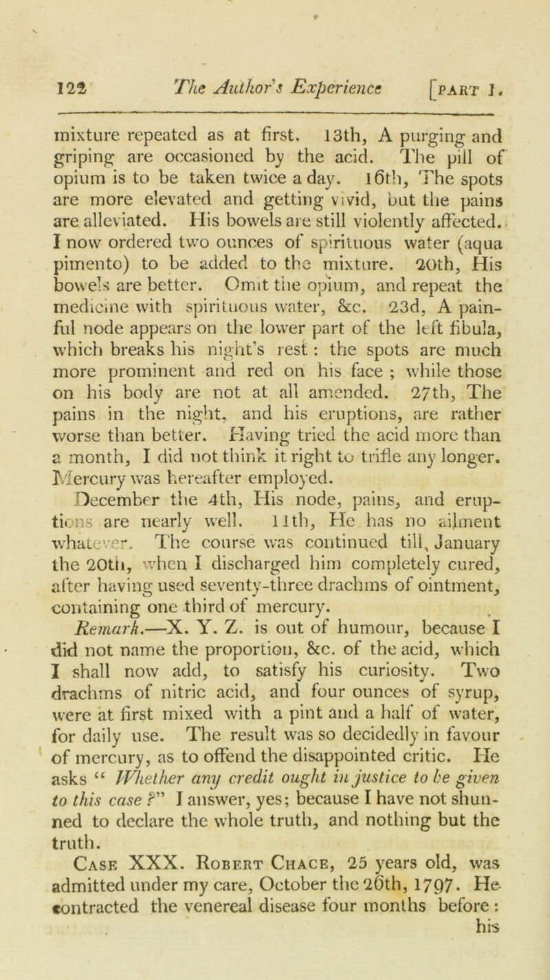 mixture repeated as at first. 13th, A purging and griping are occasioned by the acid. The pill of opium is to be taken twice a day. 16th, The spots are more elevated and getting vivid, but the pains are alleviated. His bowels are still violently affected. I now ordered two ounces of spirituous water (aqua pimento) to be added to the mixture. 20th, His bowels are better. Omit the opium, and repeat the medicine with spirituous water, &;c. 23d, A pain- ful node appears on the lower part of the left fibula, which breaks his night’s rest: the spots are much more prominent and red on his face ; while those on his body are not at all amended. 27th, The pains in the night, and his eruptions, are rather worse than better. Having tried the acid more than a month, I did not think it right to trifle any longer. Mercury was hereafter employed. December the 4th, His node, pains, and erup- tions are nearly well. 11th, He has no ailment whatever. The course was continued tili, January the 20th, when I discharged him completely cured, after having used seventy-three drachms of ointment, containing one third of mercury. Remark.—X. Y. Z. is out of humour, because I did not name the proportion, &c. of the acid, which I shall now add, to satisfy his curiosity. Two drachms of nitric acid, and four ounces of syrup, were at first mixed with a pint and a half of water, for daily use. The result was so decidedly in favour of mercury, as to offend the disappointed critic. He asks “ Whether any credit ought injustice to be given to this case f I answer, yes; because I have not shun- ned to declare the whole truth, and nothing but the truth. Case XXX. Robert Chace, 25 years old, was admitted under my care, October the 26th, 1797* He contracted the venereal disease four months before : his