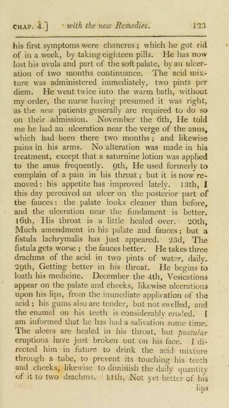 his first symptoms were chancres ; which he got rid of in a week, by taking eighteen pills. He has now lost his uvula and part of the soft palate, by an ulcer- ation of two months continuance. The acid mix- ture was administered immediately, two pints per diem. He went twice into the warm bath, without my order, the nurse having presumed it was right, as the new patients generally are required to do so on their admission. November the 6th, He told me he had an ulceration near the verge of the anus, which had been there two months ; and likewise pains in his arms. No alteration was made in his treatment, except that a saturnine lotion was applied to the anus frequently. 9th, He used formerly to complain of a pain in his throat; but it is now re- moved: his appetite has improved lately. 13th, I this day perceived an ulcer on the posterior part of the fauces: the palate looks cleaner than before, and the ulceration near the fundament is better. ]6th, His throat is a little healed over. 20th, Much amendment in his palate and fauces; but a fistula lachrymalis has just appeared. 23d, The fistula gets worse ; the fauces better. He takes three drachms of the acid in two pints of water, daily. 29th, Getting better in his throat. He begins to loath his medicine. December the 4th, Vesications appear on the palate and cheeks, likewise ulcerations upon his lips, from the immediate application of the acid ; his gums also are tender, but not swelled, and the enamel on his teeth is considerably eroded. I am informed that he has had a salivation some time. The ulcers are healed in his throat, but pustular eruptions have just broken out on his face. I di- rected him in future to drink the acid mixture through a tube, to prevent its touching his teeth and cheeks, likewise to diminish the daily quantity of it to two drachms, llth, Not vet better of hi's lies