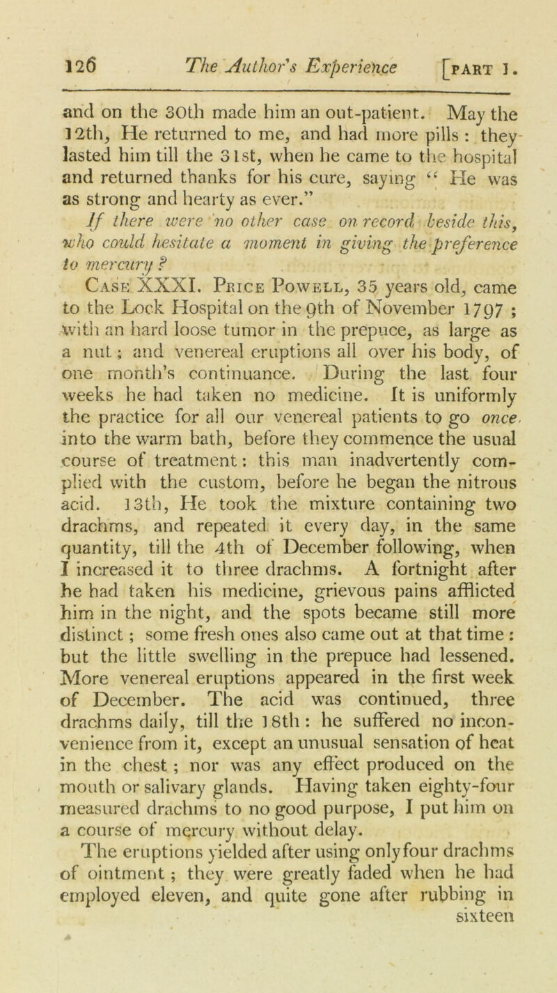 and on the 30th made him an out-patient. May the 12th, He returned to me, and had more pills : they lasted him till the 31st, when he came to the hospital and returned thanks for his cure, saying “ He was as strong and hearty as ever.” If there were no other case on record beside this, who could hesitate a moment in giving the preference to mercury ? Case XXXI. Price Powell, 35 years old, came to the Lock Hospital on the Qth of November 1797 ; -with an hard loose tumor in the prepuce, as large as a nut; and venereal eruptions all over his body, of one month’s continuance. During the last four weeks he had taken no medicine. It is uniformly the practice for all our venereal patients to go once. into the warm bath, before they commence the usual course of treatment: this man inadvertently com- plied with the custom, before he began the nitrous acid. 13th, He took the mixture containing two drachms, and repeated it every day, in the same quantity, till the 4th of December following, when I increased it to three drachms. A fortnight after he had taken his medicine, grievous pains afflicted him in the night, and the spots became still more distinct; some fresh ones also came out at that time : but the little swelling in the prepuce had lessened. More venereal eruptions appeared in the first week of December. The acid was continued, three drachms daily, till the 18th : he suffered no incon- venience from it, except an unusual sensation of heat in the chest ; nor was any effect produced on the mouth or salivary glands. Having taken eighty-four measured drachms to no good purpose, I put him on a course of mercury without delay. The eruptions yielded after using onlyfour drachms of ointment; they were greatly faded when he had employed eleven, and quite gone after rubbing in sixteen