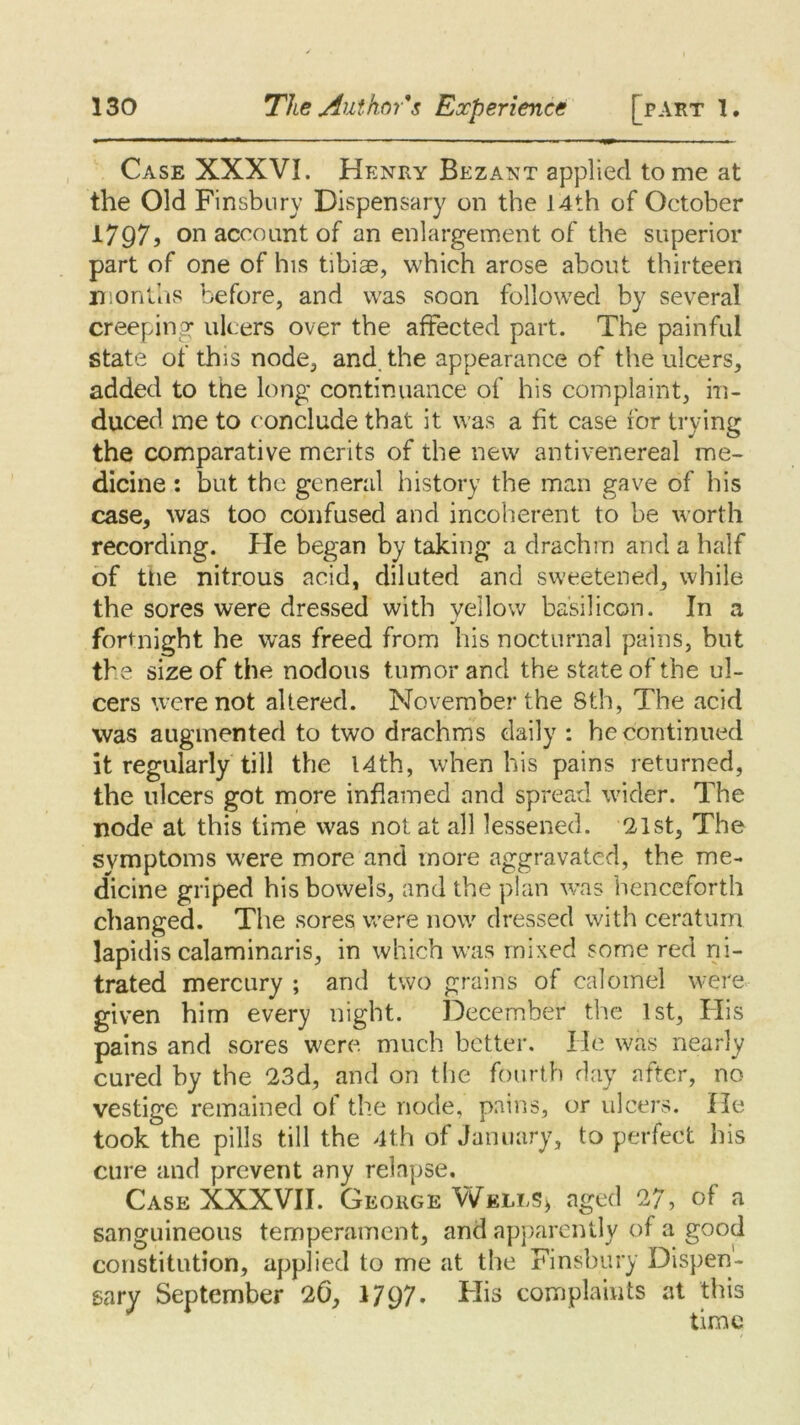 Case XXXVI. Henry Bezant applied to me at the Old Finsbury Dispensary on the 14th of October I797j on account of an enlargement of the superior part of one of his tibiae, which arose about thirteen months before, and was soon followed by several creeping ulcers over the afFected part. The painful state of this node, and the appearance of the ulcers, added to the long continuance of his complaint, in- duced me to conclude that it was a fit case for trying the comparative merits of the new antivenereal me- dicine : but the general history the man gave of his case, was too confused and incoherent to be worth recording. He began by taking a drachm and a half of the nitrous acid, diluted and sweetened, while the sores were dressed with vellow basil icon. In a fortnight he was freed from his nocturnal pains, but the size of the nodous tumor and the state of the ul- cers were not altered. November the Sth, The acid was augmented to two drachms daily : he continued it regularly till the 14th, when his pains returned, the ulcers got more inflamed and spread wider. The node at this time was not at all lessened. 21st, The symptoms were more and more aggravated, the me- dicine griped his bowels, and the plan was henceforth changed. The sores were now dressed with ceratum lapidis calaminaris, in which was mixed some red ni- trated mercury ; and two grains of calomel were given him every night. December the 1st, His pains and sores were much better. He was nearly cured by the 23d, and on the fourth day after, no vestige remained of the node, pains, or ulcers. He took the pills till the 4th of January, to perfect his cure and prevent any relapse. Case XXXVII. George Wells* aged 27, of a sanguineous temperament, and apparently of a good constitution, applied to me at the Finsbury Dispen- sary September 26, 1797- His complaints at this time