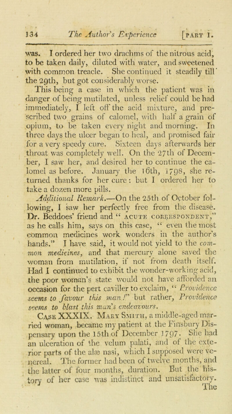 was. I ordered her two drachms of the nitrous acid, to be taken daily, diluted with water, and sweetened with common treacle. She continued it steadily till’ the 2Qth, but got considerably worse. This being a case in which the patient was in danger of being mutilated, unless relief could be had immediately, I left off the acid mixture, and pre- scribed two grains of calomel, with half a grain of .opium, to be taken every night and morning. In three days the ulcer began to heal, and promised fair for a very speedy cure. Sixteen days afterwards her throat was completely well. On the 27th of Decem- ber, I saw her, and desired her to continue the ca- lomel as before. January the 1 Oth, 1798, she re- turned thanks for her cure: but I ordered her to take a dozen more pills. Additional Remark.—On the 25th of October fol- 4 lowing, I saw her perfectly free from the disease. Dr. Beddoes’ friend and “ acute correspondent,” as he calls him, says on this case, te even the most common medicines work wonders in the author’s hands.” I have said, it would not yield to the com- mon medicines, and that mercury alone saved the woman from mutilation, if not from death itself. Had I continued to exhibit the wonder-working acid, the poor woman’s state would not have afforded an occasion for the pert caviller to exclaim, “ Providence seems to favour this man ! but rather. Providence seems to blast this man's endeavours. Case XXXIX. Mary Smith, a middle-aged mar- ried woman, became my patient at the Finsbury Dis- pensary upon the 15th of December 1797* She had an ulceration of the velum palati, and of the exte- rior parts of the aim nasi, which I supposed were ve- nereal. The former had been of twelve months, and the latter of four months, duration. But the his- tory of her case was indistinct and unsatisfactory. * The