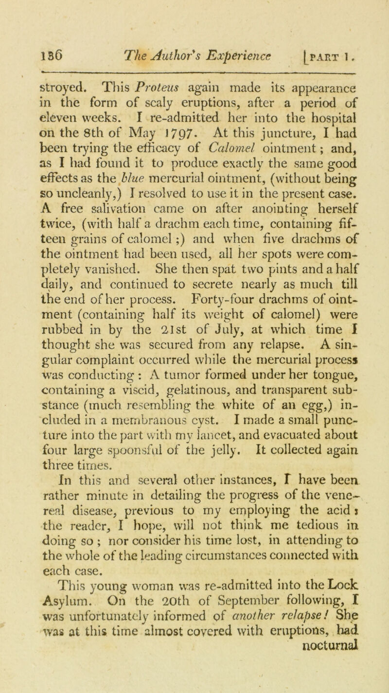 stroyed. This Proteus again made its appearance in the form of scaly eruptions, after a period of eleven weeks. I re-admitted her into the hospital on the 8th of May 1797* At this juncture, I had been trying the efficacy of Calomel ointment; and, as I had found it to produce exactly the same good effects as the blue mercurial ointment, (without being so uncleanly,) I resolved to use it in the present case. A free salivation came on after anointing herself twice, (with half a drachm each time, containing fif- teen grains of calomel;) and when five drachms of the ointment had been used, all her spots were com- pletely vanished. She then spat two pints and a half daily, and continued to secrete nearly as much till the end of her process. Forty-four drachms of oint- ment (containing half its weight of calomel) were rubbed in by the 21st of July, at which time I thought she was secured from any relapse. A sin- gular complaint occurred while the mercurial process was conducting : A tumor formed under her tongue, containing a viscid, gelatinous, and transparent sub- stance (much resembling the white of an egg,) in- cluded in a membranous cyst. I made a small punc- ture into the part with mv lancet, and evacuated about four large spoonsful of the jelly. It collected again three times. In this and several other instances, T have been rather minute in detailing the progress of the vene- real disease, previous to my employing the acid j the reader, I hope, will not think me tedious in doing so ; nor consider his time lost, in attending to the whole of the leading circumstances connected with each case. This young woman was re-admitted into the Lock Asylum. On the 20th of September following, I was unfortunately informed of another relapse! She was at this time almost covered with eruptions, had nocturnal