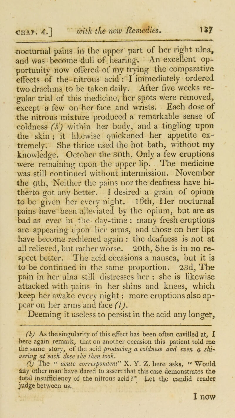 nocturnal pains in the upper part of her right ulna, and was become dull of hearing. An excellent op- portunity now offered of my trying the comparative effects of the nitrous acid : I immediately ordered two drachms to be taken daily. After five weeks re- gular trial of this medicine, her spots were removed, except a few on her face and wrists. Each dose of the nitrous mixture produced a remarkable sense of coldness (h) within her body, and a tingling upon the skin ; it likewise quickened her appetite ex- tremely. She thrice used the hot bath, without my knowledge. October the 30th, Only a few eruptions were remaining upon the upper lip. The medicine was still continued without intermission. November the pth, Neither the pains nor the deafness have hi- therto got any better. I desired a grain of opium to be given her every night. l6th, Her nocturnal pains have been alleviated by the opium, but are as bad as ever in the day-time : many fresh eruptions are appearing upon her arms, and those on her lips have become reddened again : the deafness is not at all relieved, but rather worse. 20th, She is in no re- spect better. The acid occasions a nausea, but it is to be continued in the same proportion. 23d, The pain in her ulna still distresses her : she is likewise attacked with pains in her shins and knees, which keep her awake every night: more eruptions also ap- pear on her arms and face (l). Deeming it useless to persist in the acid any longer, (k) As the singularity of this effect has been often cavilled at, I here again remark, that on another occasion this patient told me the same story, of the acid producing a coldness and even a shi- vering at each dose she then took. (l) The “ acute correspondent X. Y. Z. here asks, “ Would any other man have dared to assert that this case demonstrates the total insufficiency of the nitrous acid ?” Let the candid reader judge between us. I now