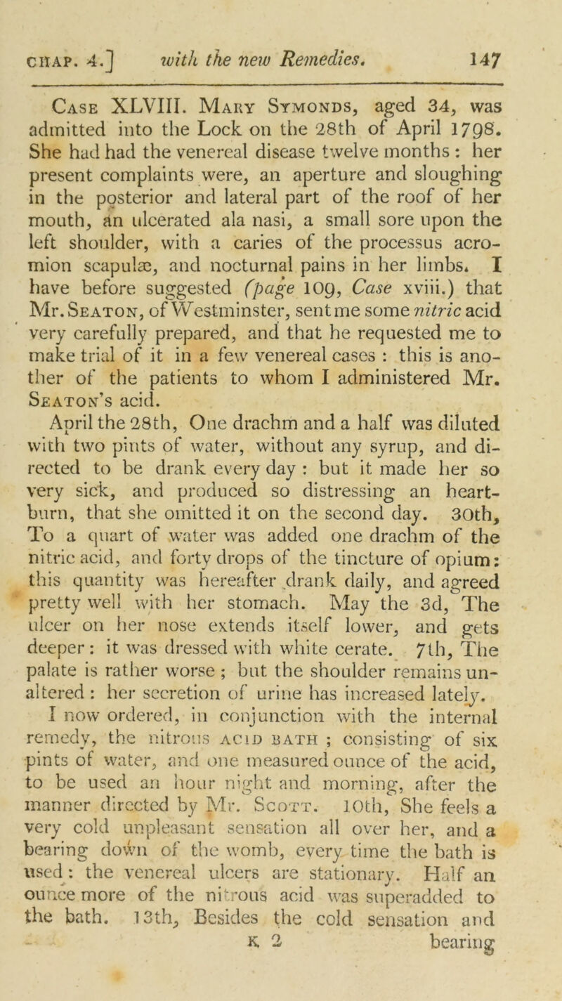 Case XLVIII. Mary Symonds, aged 34, was admitted into the Lock on the 28th of April 1798. She had had the venereal disease twelve months : her present complaints were, an aperture and sloughing in the posterior and lateral part of the roof of her mouth, an ulcerated ala nasi, a small sore upon the left shoulder, with a caries of the processus acro- mion scapulae, and nocturnal pains in her limbs* I have before suggested (page 109, Case xviii.) that Mr. Seaton, of Westminster, sent me some nitric acid very carefully prepared, and that he requested me to make trial of it in a few venereal cases : this is ano- ther of the patients to whom I administered Mr. Seaton’s acid. April the 28th, One drachm and a half was diluted with two pints of water, without any syrup, and di- rected to be drank every day : but it made her so very sick, and produced so distressing an heart- burn, that she omitted it on the second day. 30th, To a quart of water was added one drachm of the nitric acid, and forty drops of the tincture of opium: this quantity was hereafter drank daily, and agreed pretty well with her stomach. May the 3d, The ulcer on her nose extends itself lower, and gets deeper: it was dressed with white cerate. 7th, The palate is rather worse ; but the shoulder remains un- altered : her secretion of urine has increased lately. I now ordered, in conjunction with the internal remedy, the nitrous acid bath ; consisting of six pints of water, and one measured ounce of the acid, to be used an hour night and morning, after the manner directed by Mr. Scott. 10th, She feels a very cold unpleasant sensation all over her, and a bearing down of the womb, every time the bath is used: the venereal ulcers are stationary. Half an ounce more of the nitrous acid was superadded to the bath. 13th, Besides the cold sensation and K 2 bearinsr