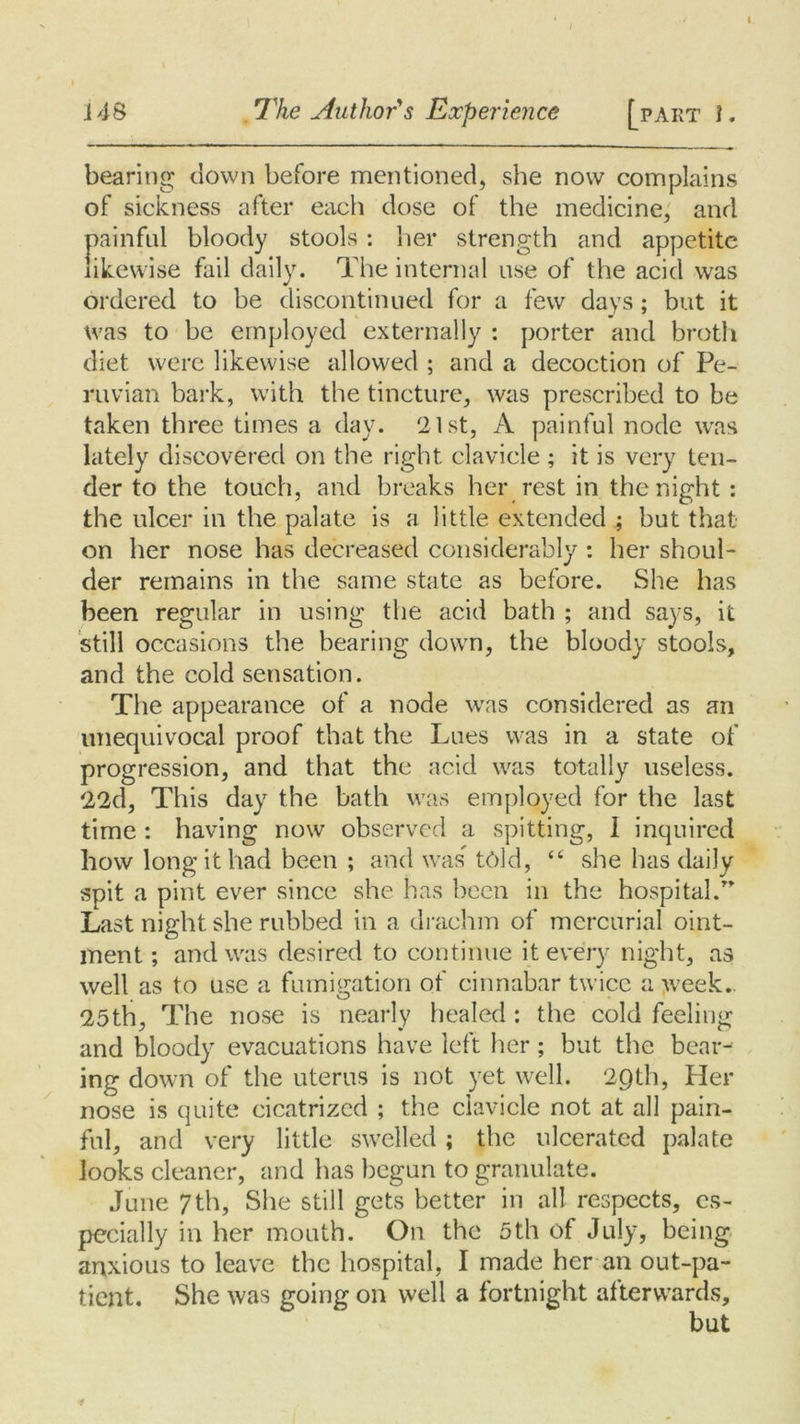 i48 The Author's Experience [part i. bearing down before mentioned, she now complains of sickness after each dose of the medicine, and painful bloody stools : her strength and appetite likewise fail daily. The internal use of the acid was ordered to be discontinued for a few days ; but it was to be employed externally : porter and broth diet were likewise allowed ; and a decoction of Pe- ruvian bark, with the tincture, was prescribed to be taken three times a day. 21st, A painful node was lately discovered on the right clavicle ; it is very ten- der to the touch, and breaks her rest in the night: the ulcer in the palate is a little extended ; but that on her nose has decreased considerably: her shoul- der remains in the same state as before. She has been regular in using the acid bath ; and says, it still occasions the bearing down, the bloody stools, and the cold sensation. The appearance of a node was considered as an unequivocal proof that the Lues was in a state of progression, and that the acid was totally useless. 22d, This day the bath was employed for the last time : having now observed a spitting, I inquired how long it had been ; and was told, “ she has daily spit a pint ever since she has been in the hospital.” Last night she rubbed in a drachm of mercurial oint- ment ; and was desired to continue it every night, as well as to use a fumigation of cinnabar twice a week. 25th, The nose is nearly healed: the cold feeling and bloody evacuations have left her; but the bear- ing down of the uterus is not yet well. 2C)th, Her nose is quite cicatrized ; the clavicle not at all pain- ful, and very little swelled; the ulcerated palate looks cleaner, and has begun to granulate. June 7th, She still gets better in all respects, es- pecially in her mouth. On the 5th of July, being anxious to leave the hospital, I made her an out-pa- tient. She was going on well a fortnight afterwards, but i