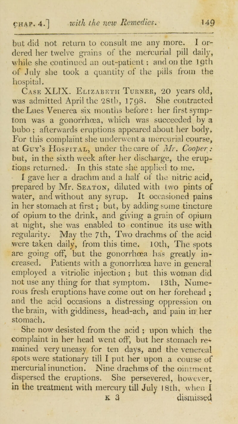 but did not return to consult me any more. I or- dered her twelve grains of the mercurial pill daily, while she continued an out-patient; and on the 19th of July she took a quantity of the pills from the hospital. Case XLIX. Elizabeth Turner, 20 years old, was admitted April the 28th, 17Q8. She contracted the Lues Venerea six months before: her first symp- tom was a gonorrhoea, which was succeeded by a bubo ; afterwards eruptions appeared about her body. For this complaint she underwent a mercurial course, at Guy’s Hospital, under the care of Mr. Cooper : but, in the sixth week after her discharge, the erup- tions returned.- In this state she applied to me. I gave her a drachm and a half of the nitric acid, prepared by Mr. Seaton, diluted with two pints of water, and without any syrup. It occasioned pains in her stomach at first; but, by adding some tincture of opium to the drink, and giving a grain of opium at night, she was enabled to continue its use with regularity. May the 7th, Two drachms of the acid were taken daily, from this time. 10th, The spots are going off, but the gonorrhoea has greatly in- creased. Patients with a gonorrhoea have in general employed a vitriolic injection ; but this woman did not use any thing for that symptom. 13th, Nume- rous fresh eruptions have come out on her forehead ; and the acid occasions a distressing oppression 011 the brain, with giddiness, head-ach, and pain in her stomach. She now desisted from the acid ; upon which the complaint in her head went off, but her stomach re* mained very uneasy for ten days, and the venereal spots were stationary till I put her upon a course of mercurial inunction. Nine drachms of the ointment dispersed the eruptions. She persevered, however, in the treatment with mercury till July 18th, when I k. 3 dismissed