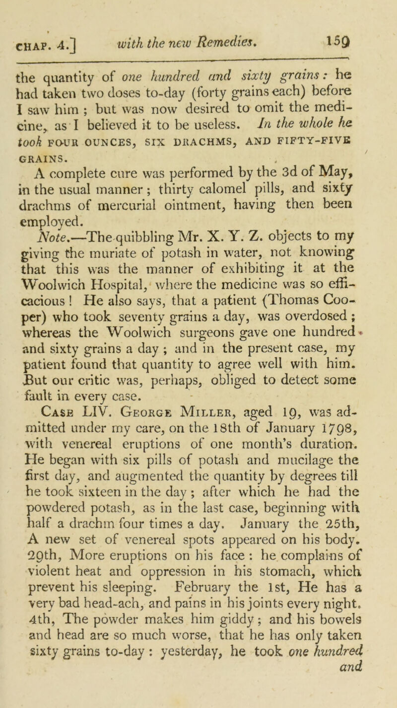 the quantity of one hundred and sixty grains: he had taken two doses to-day (forty grains each) before I saw him ; but was now desired to omit the medi- cine, as I believed it to be useless. In the whole he took fo-ur ounces, six diiachms, and fifty-five GRAINS. A complete cure was performed by the 3d of May, in the usual manner; thirty calomel pills, and sixty drachms of mercurial ointment, having then been employed. Note.—The quibbling Mr. X. Y. Z. objects to my giving the muriate of potash in water, not knowing that this was the manner of exhibiting it at the Woolwich Hospital, where the medicine was so effi- cacious ! He also says, that a patient (Thomas Coo- per) who took seventy grains a day, was overdosed ; whereas the Woolwich surgeons gave one hundred* and sixty grains a day ; and in the present case, my patient found that quantity to agree well with him. But our critic was, perhaps, obliged to detect some fault in every case. Case LIV. George Miller, aged 19, was ad- mitted under my care, on the 18th of January 1798, with venereal eruptions of one month’s duration. He began with six pills of potash and mucilage the first day, and augmented the quantity by degrees till he took sixteen in the day ; after which he had the powdered potash, as in the last case, beginning with half a drachm four times a day. January the 25th, A new set of venereal spots appeared on his body. 29th, More eruptions on his face: he complains of violent heat and oppression in his stomach, which prevent his sleeping. February the 1st, He has a very bad head-ach, and pains in his joints every night. 4th, The powder makes him giddy; and his bowels and head are so much worse, that he has only taken sixty grains to-day : yesterday, he took one hundred