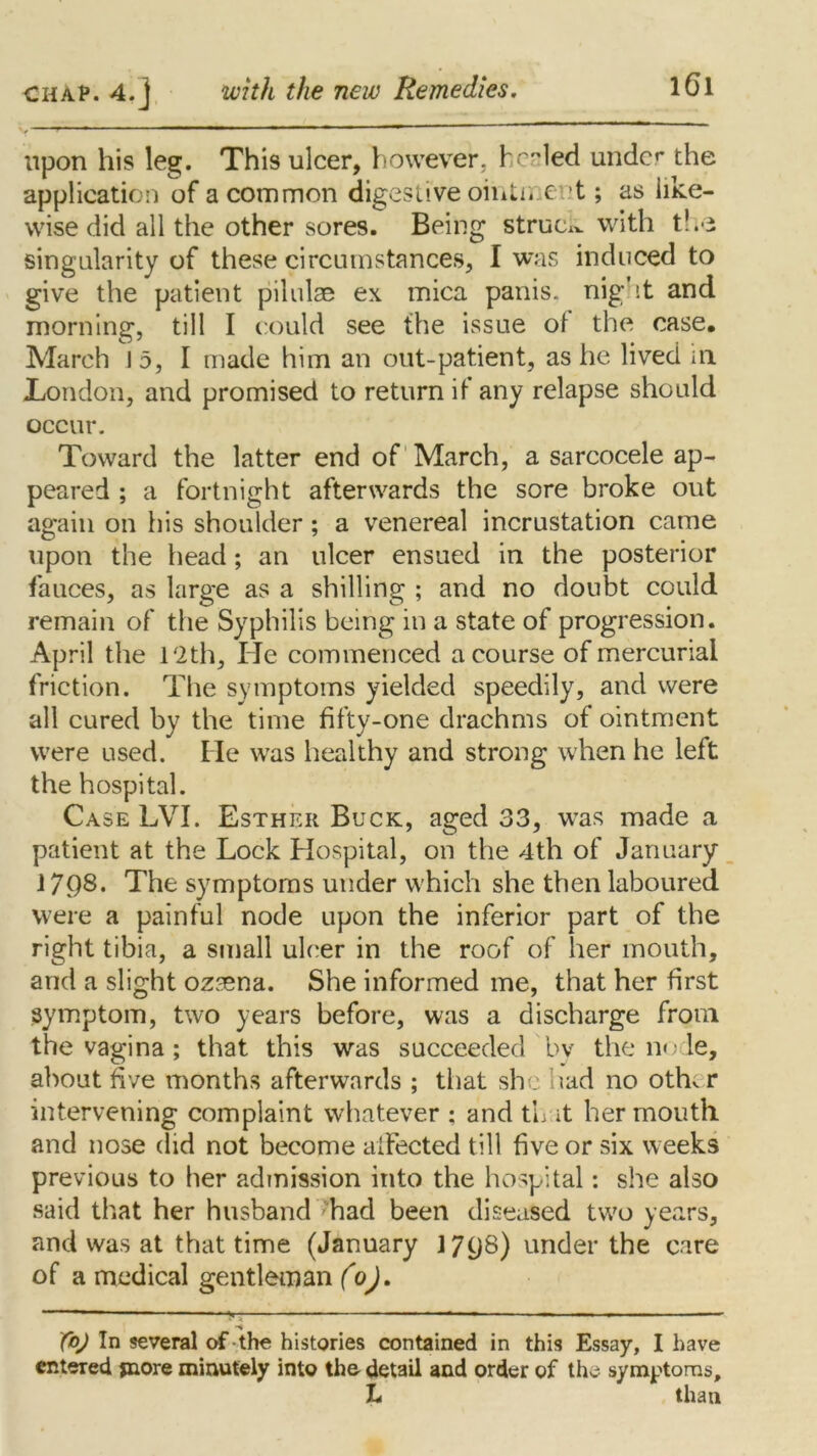 - —• ——— «- ' -r  upon his leg. This ulcer, however, healed under the application of a common digestive ointn e t; as like- wise did all the other sores. Being struck with the singularity of these circumstances, I was induced to give the patient pilulae ex mica panis. night and morning, till I could see the issue of the case. March 15, I made him an out-patient, as he lived ill London, and promised to return if any relapse should occur. Toward the latter end of March, a sarcocele ap- peared ; a fortnight afterwards the sore broke out again on his shoulder; a venereal incrustation came upon the head; an ulcer ensued in the posterior fauces, as large as a shilling ; and no doubt could remain of the Syphilis being in a state of progression. April the 12th, He commenced a course of mercurial friction. The symptoms yielded speedily, and were all cured by the time fifty-one drachms of ointment were used. He was healthy and strong when he left the hospital. Case LVI. Esther Buck, aged 33, was made a patient at the Lock Hospital, on the 4th of January 1798. The symptoms under which she then laboured were a painful node upon the inferior part of the right tibia, a small ulcer in the roof of her mouth, arid a slight ozsena. She informed me, that her first symptom, two years before, was a discharge from the vagina; that this was succeeded by the node, about five months afterwards ; that she had no other intervening complaint whatever ; and tL it her mouth and nose did not become affected till five or six weeks previous to her admission into the hospital: she also said that her husband had been diseased two years, and was at that time (January 17^8) under the care of a medical gentleman (o). X°J In several of the histories contained in this Essay, I have entered jnore minutely into the detail and order of the symptoms, L than