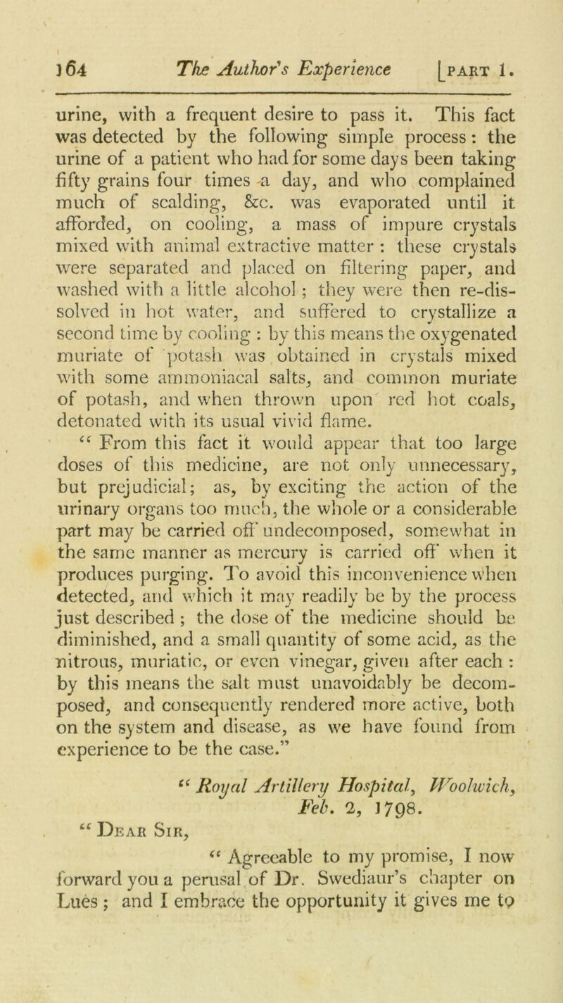 urine, with a frequent desire to pass it. This fact was detected by the following simple process: the urine of a patient who had for some days been taking fifty grains four times a day, and who complained much of scalding, &c. was evaporated until it afforded, on cooling, a mass of impure crystals mixed with animal extractive matter : these crystals were separated and placed on filtering paper, and washed with a little alcohol; they were then re-dis- solved in hot water, and suffered to crystallize a second time by cooling : by this means the oxygenated muriate of potash was obtained in crystals mixed with some ammoniacal salts, and common muriate of potash, and when thrown upon red hot coals, detonated with its usual vivid flame. “ From this fact it would appear that too large doses of this medicine, are not only unnecessary, but prejudicial; as, by exciting the action of the urinary organs too much, the whole or a considerable part may be carried off undecomposed, somewhat in the same manner as mercury is carried off when it produces purging. To avoid this inconvenience when detected, and which it may readily be by the process just described ; the dose of the medicine should be diminished, and a small quantity of some acid, as the nitrous, muriatic, or even vinegar, given after each : by this means the salt must unavoidably be decom- posed, and consequently rendered more active, both on the system and disease, as we have found from experience to be the case.” “ Royal Artillery Hospital, Woolwich, Feb. 2, 1798. ££ Dear Sir, <£ Agreeable to my promise, I now forward you a perusal of Dr. Swediaur’s chapter on Lues; and I embrace the opportunity it gives me to