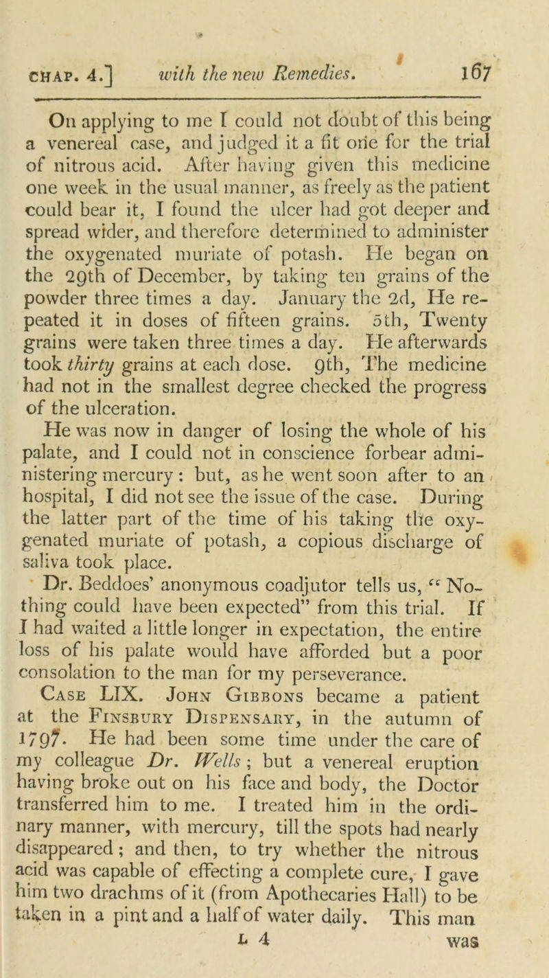 I On applying to me I could not doubt of this being a venereal case, and judged it a fit one for the trial of nitrous acid. After having given this medicine one week in the usual manner, as freely as the patient could bear it, I found the ulcer had got deeper and spread wider, and therefore determined to administer the oxygenated muriate of potash. He began on the 29th of December, by taking ten grains of the powder three times a day. January the 2d, He re- peated it in doses of fifteen grains. 5th, Twenty grains were taken three times a day. He afterwards took thirty grains at each dose. Qth, The medicine had not in the smallest degree checked the progress of the ulceration. He was now in danger of losing the whole of his palate, and I could not in conscience forbear admi- nistering mercury: but, as he went soon after to an < hospital, I did not see the issue of the case. During the latter part of the time of his taking the oxy- genated muriate of potash, a copious discharge of saliva took place. Dr. Beddoes’ anonymous coadjutor tells us, “ No- thing could have been expected” from this trial. If I had waited a little longer in expectation, the entire loss of his palate would have afforded but a poor consolation to the man for my perseverance. Case LIX. John Gibbons became a patient at the Finsbury Dispensary, in the autumn of 179?. He had been some time under the care of my colleague Dr. Wells; but a venereal eruption having broke out on his face and body, the Doctor transferred him to me. I treated him in the ordi- nary manner, with mercury, till the spots had nearly disappeared; and then, to try whether the nitrous acid was capable of effecting a complete cure, I gave him two drachms of it (from Apothecaries Hall) to be taken in a pint and a half of water daily. This man h A ' was